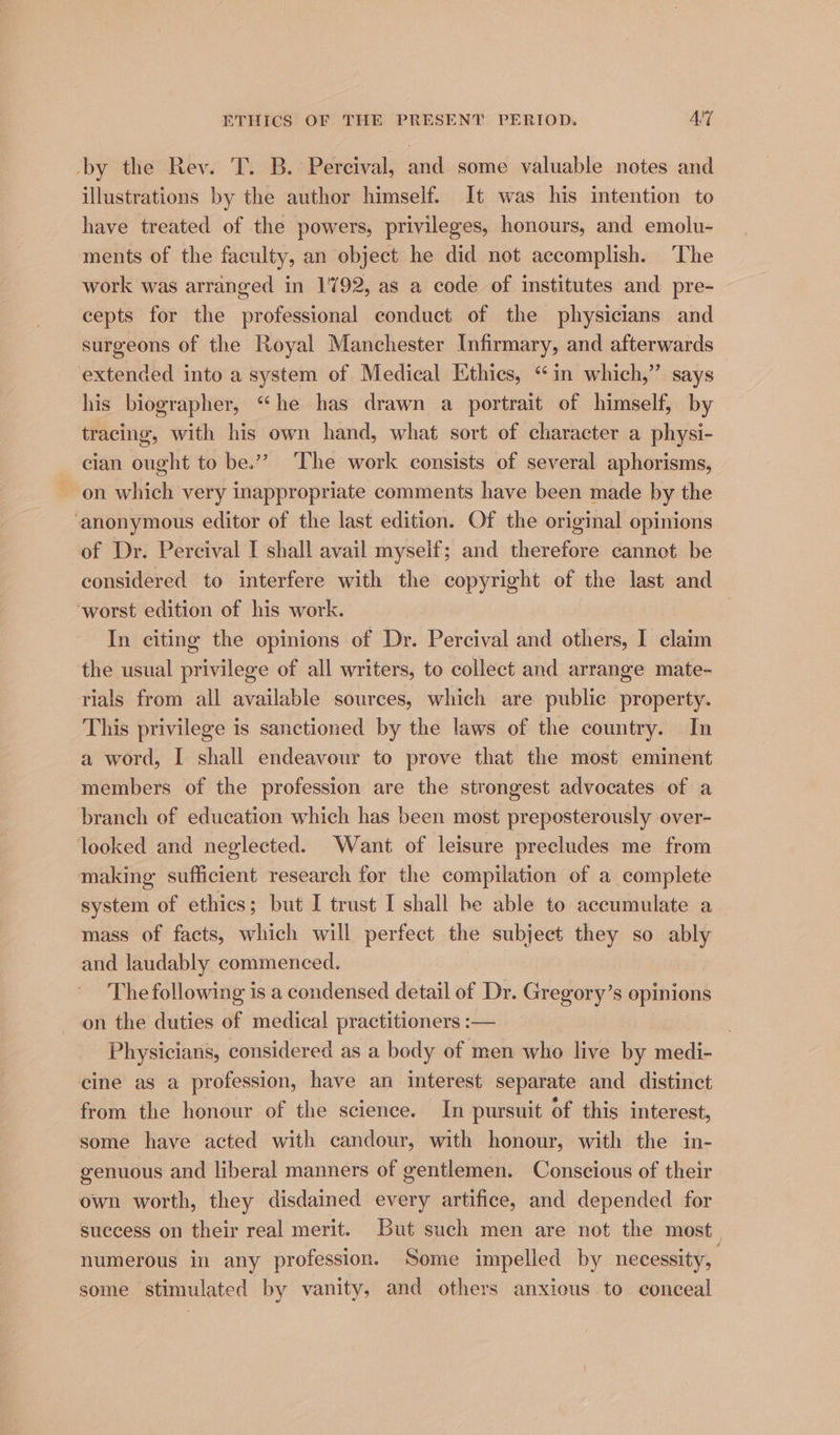 -by the Rev. T. B. Percival, and some valuable notes and illustrations by the author himself. It was his intention to have treated of the powers, privileges, honours, and emolu- ments of the faculty, an object he did not accomplish. The work was arranged in 1792, as a code of institutes and pre- cepts for the professional conduct of the physicians and surgeons of the Royal Manchester Infirmary, and afterwards extended into a system of Medical Ethics, “in which,’’ says his biographer, “he has drawn a portrait of himself, by tracing, with his own hand, what sort of character a physi- cian ought to be.”” The work consists of several aphorisms, on which very inappropriate comments have been made by the ‘anonymous editor of the last edition. Of the original opinions of Dr. Percival I shall avail myself; and therefore cannot be considered to interfere with the copyright of the last and ‘worst edition of his work. In citing the opinions of Dr. Percival and others, I claim the usual privilege of all writers, to collect and arrange mate- rials from all available sources, which are public property. This privilege is sanctioned by the laws of the country. In a word, I shall endeavour to prove that the most eminent members of the profession are the strongest advocates of a branch of education which has been most prepesterously over- looked and neglected. Want of leisure precludes me from making sufficient research for the compilation of a complete system of ethics; but I trust I shall be able to accumulate a mass of facts, which will perfect the subject they so ably and laudably commenced. The following is a condensed detail of Dr. Gregory’s opinions on the duties of medical practitioners :— Physicians, considered as a body of men who live by medi- cine as a profession, have an interest separate and distinct from the honour of the science. In pursuit of this interest, some have acted with candour, with honour, with the in- genuous and liberal manners of gentlemen. Conscious of their own worth, they disdained every artifice, and depended for success on their real merit. But such men are not the most. numerous in any profession. Some impelled by necessity, some stimulated by vanity, and others anxious to conceal