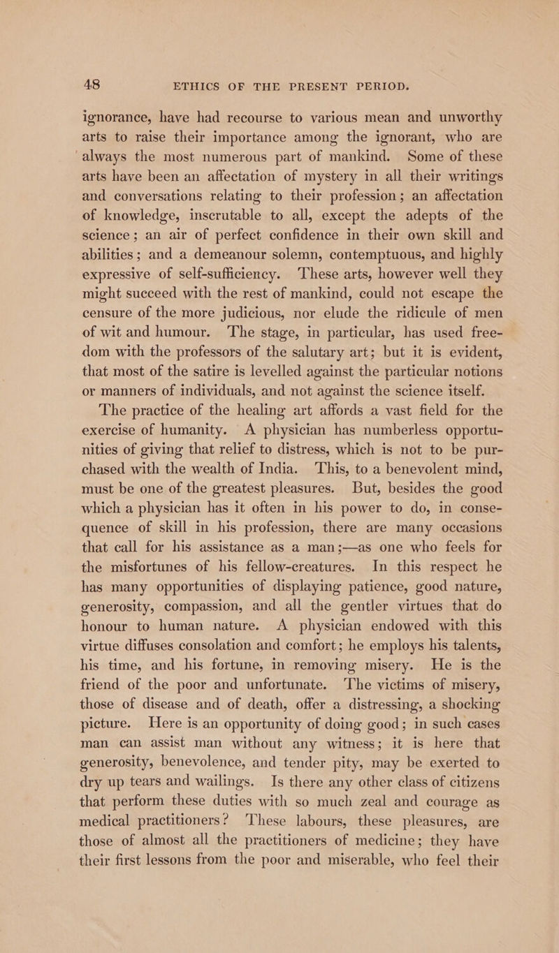 ignorance, have had recourse to various mean and unworthy arts to raise their importance among the ignorant, who are always the most numerous part of mankind. Some of these arts have been an affectation of mystery in all their writings and conversations relating to their profession; an affectation of knowledge, inscrutable to all, except the adepts of the science; an air of perfect confidence in their own skill and abilities ; and a demeanour solemn, contemptuous, and highly expressive of self-sufficiency. These arts, however well they might succeed with the rest of mankind, could not escape the censure of the more judicious, nor elude the ridicule of men of wit and humour. The stage, in particular, has used free- dom with the professors of the salutary art; but it is evident, that most of the satire is levelled against the particular notions or manners of individuals, and not against the science itself. The practice of the healing art affords a vast field for the exercise of humanity. A physician has numberless opportu- nities of giving that relief to distress, which is not to be pur- chased with the wealth of India. This, to a benevolent mind, must be one of the greatest pleasures. But, besides the good which a physician has it often in his power to do, in conse- quence of skill in his profession, there are many occasions that call for his assistance as a man;—as one who feels for the misfortunes of his fellow-creatures. In this respect he has many opportunities of displaying patience, good nature, generosity, compassion, and all the gentler virtues that do honour to human nature. <A physician endowed with this virtue diffuses consolation and comfort; he employs his talents, his time, and his fortune, in removing misery. He is the friend of the poor and unfortunate. ‘The victims of misery, those of disease and of death, offer a distressing, a shocking picture. Here is an opportunity of doing good; in such cases man can assist man without any witness; it is here that generosity, benevolence, and tender pity, may be exerted to dry up tears and wailings. Is there any other class of citizens that perform these duties with so much zeal and courage as medical practitioners? ‘These labours, these pleasures, are those of almost all the practitioners of medicine; they have their first lessons from the poor and miserable, who feel their