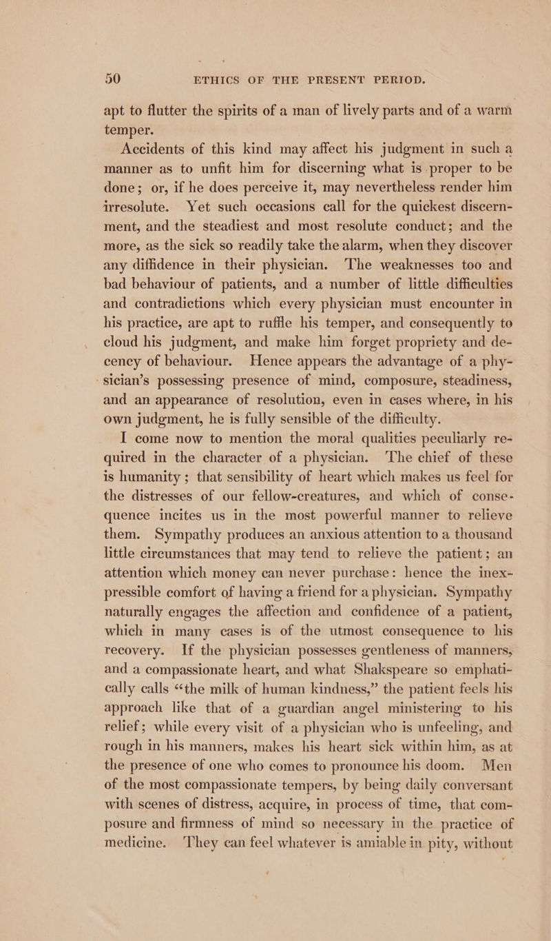 apt to flutter the spirits of a man of lively parts and of a warm temper. Accidents of this kind may affect his judgment in such a manner as to unfit him for discerning what is proper to be done; or, if he does perceive it, may nevertheless render him irresolute. Yet such occasions call for the quickest discern- ment, and the steadiest and most resolute conduct; and the more, as the sick so readily take the alarm, when they discover any diffidence in their physician. ‘The weaknesses too and bad behaviour of patients, and a number of little difficulties and contradictions which every physician must encounter in his practice, are apt to ruffle his temper, and consequently to cloud his judgment, and make him forget propriety and de- cency of behaviour. Hence appears the advantage of a phy- -sician’s possessing presence of mind, composure, steadiness, and an appearance of resolution, even in cases where, in his own judgment, he is fully sensible of the difficulty. I come now to mention the moral qualities peculiarly re- quired in the character of a physician. ‘The chief of these is humanity ; that sensibility of heart which makes us feel for the distresses of our fellow-creatures, and which of conse- quence incites us in the most powerful manner to relieve them. Sympathy produces an anxious attention to a thousand little circumstances that may tend to relieve the patient; an attention which money can never purchase: hence the inex- pressible comfort of having a friend for a physician. Sympathy naturally engages the affection and confidence of a patient, which in many cases is of the utmost consequence to his recovery. If the physician possesses gentleness of manners, and a compassionate heart, and what Shakspeare so emphati- cally calls “the milk of human kindness,” the patient feels his approach like that of a guardian angel ministering to his relief; while every visit of a physician who is unfeeling, and rough in his manners, makes his heart sick within him, as at the presence of one who comes to pronounce his doom. Men of the most compassionate tempers, by being daily conversant with scenes of distress, acquire, in process of time, that com- posure and firmness of mind so necessary in the practice of medicine. They can feel whatever is amiable in pity, without