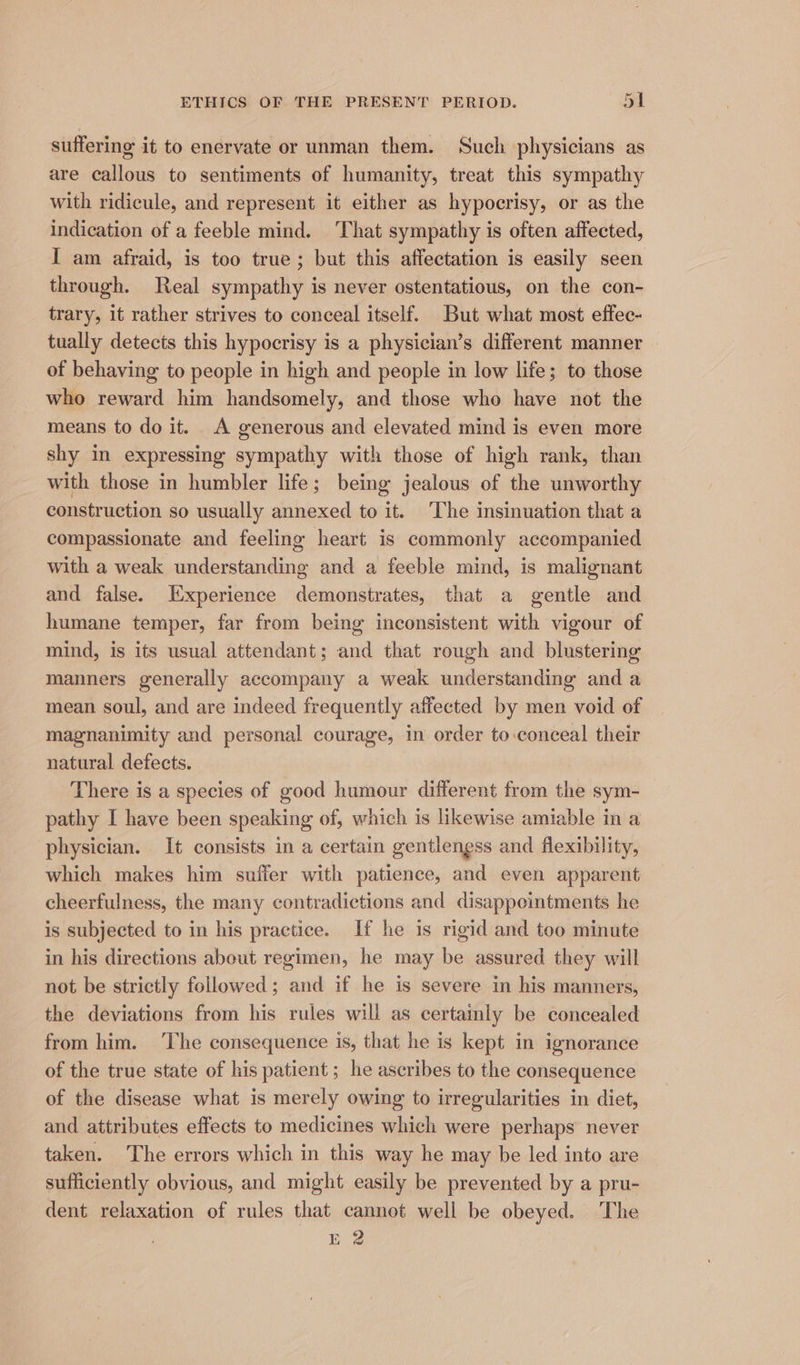 suffering it to enervate or unman them. Such physicians as are callous to sentiments of humanity, treat this sympathy with ridicule, and represent it either as hypocrisy, or as the indication of a feeble mind. That sympathy is often affected, I am afraid, is too true; but this affectation is easily seen through. Real sympathy is never ostentatious, on the con- trary, it rather strives to conceal itself. But what most effec- tually detects this hypocrisy is a physician’s different manner of behaving to people in high and people in low life; to those who reward him handsomely, and those who have not the means to do it. A generous and elevated mind is even more shy in expressing sympathy with those of high rank, than with those in humbler life; being jealous of the unworthy construction so usually annexed to it. The insinuation that a compassionate and feeling heart is commonly accompanied with a weak understanding and a feeble mind, is malignant and false. Experience demonstrates, that a gentle and humane temper, far from being inconsistent with vigour of mind, is its usual attendant; and that rough and blustering manners generally accompany a weak understanding and a mean soul, and are indeed frequently affected by men void of magnanimity and personal courage, in order to-conceal their natural defects. There is a species of good humour different from the sym- pathy I have been speaking of, which is likewise amiable in a physician. It consists in a certain gentiengss and flexibility, which makes him suffer with patience, and even apparent cheerfulness, the many contradictions and disappointments he is subjected to in his practice. If he is rigid and too minute in his directions about regimen, he may be assured they will not be strictly followed; and if he is severe in his manners, the deviations from his rules will as certainly be concealed from him. ‘The consequence is, that he is kept in ignorance of the true state of his patient ; he ascribes to the consequence of the disease what is merely owing to irregularities in diet, and attributes effects to medicines which were perhaps never taken. The errors which in this way he may be led into are sufficiently obvious, and might easily be prevented by a pru- dent relaxation of rules that cannot well be obeyed. The E 2