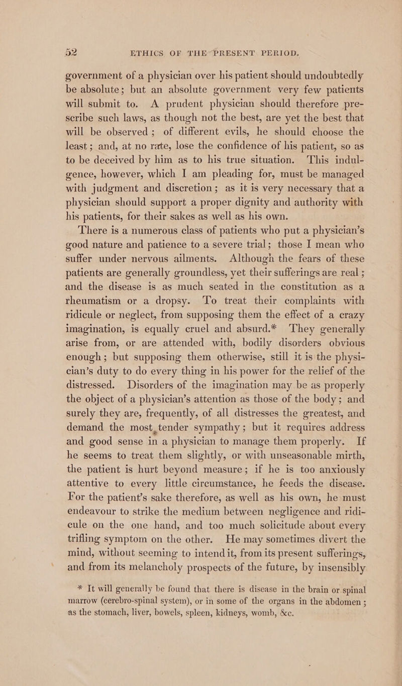 government of a physician over his patient should undoubtedly be absolute; but an absolute government very few patients will submit to. A prudent physician should therefore pre- scribe such laws, as though not the best, are yet the best that will be observed ; of different evils, he should choose the least ; and, at no rate, lose the confidence of his patient, so as to be deceived by him as to his true situation. This indul- gence, however, which I am pleading for, must be managed with judgment and discretion; as it is very necessary that a physician should support a proper dignity and authority with his patients, for their sakes as well as his own. There is a numerous class of patients who put a physician’s good nature and patience to a severe trial; those I mean who suffer under nervous ailments. Although the fears of these patients are generally groundless, yet their sufferings are real ; and the disease is as much seated in the constitution as a rheumatism or a dropsy. ‘To treat their complaints with ridicule or neglect, from supposing them the effect of a crazy imagination, is equally cruel and absurd.* They generally arise from, or are attended with, bodily disorders obvious enough; but supposing them otherwise, still it is the physi- cian’s duty to do every thing in his power for the relief of the distressed. Disorders of the imagination may be as properly the object of a physician’s attention as those of the body; and surely they are, frequently, of all distresses the greatest, and demand the most,tender sympathy; but it requires address and good sense in a physician to manage them properly. If he seems to treat them slightly, or with unseasonable mirth, the patient is hurt beyond measure; if he is too anxiously attentive to every little circumstance, he feeds the disease. For the patient’s sake therefore, as well as his own, he must endeavour to strike the medium between negligence and ridi- cule on the one hand, and too much solicitude about every trifling symptom on the other. He may sometimes divert the mind, without seeming to intend it, from its present sufferings, and from its melancholy prospects of the future, by insensibly * It will generally be found that there is disease in the brain or spinal marrow (cerebro-spinal system), or in some of the organs in the abdomen ; as the stomach, liver, bowels, spleen, kidneys, womb, &c.