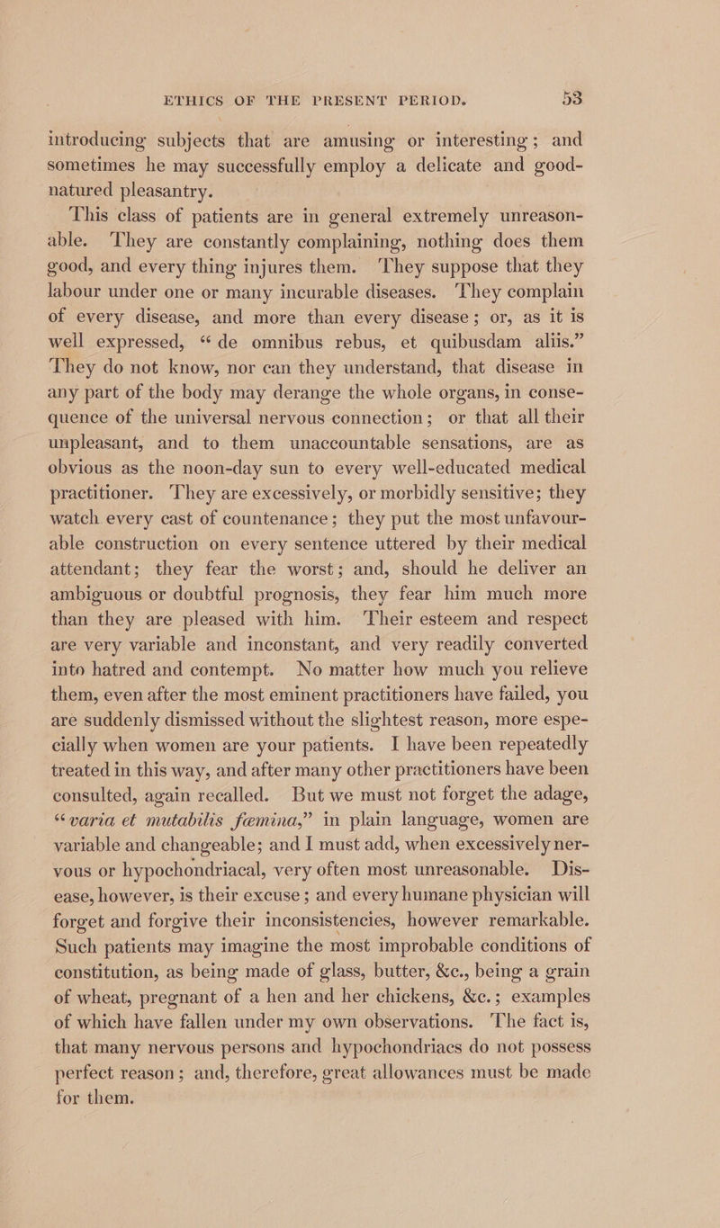 introducing subjects that are amusing or interesting; and sometimes he may successfully employ a delicate and good- natured pleasantry. This class of patients are in general extremely unreason- able. They are constantly complaining, nothing does them good, and every thing injures them. ‘They suppose that they labour under one or many incurable diseases. ‘They complain of every disease, and more than every disease; or, as it is well expressed, “de omnibus rebus, et quibusdam aliis.” They do not know, nor can they understand, that disease in any part of the body may derange the whole organs, in conse- quence of the universal nervous connection; or that all their unpleasant, and to them unaccountable sensations, are as obvious as the noon-day sun to every well-educated medical practitioner. They are excessively, or morbidly sensitive; they watch every cast of countenance; they put the most unfavour- able construction on every sentence uttered by their medical attendant; they fear the worst; and, should he deliver an ambiguous or doubtful prognosis, they fear him much more than they are pleased with him. ‘Their esteem and respect are very variable and inconstant, and very readily converted into hatred and contempt. No matter how much you relieve them, even after the most eminent practitioners have failed, you are suddenly dismissed without the slightest reason, more espe- cially when women are your patients. I have been repeatedly treated in this way, and after many other practitioners have been consulted, again recalled. But we must not forget the adage, “varia et mutabilis femina,” in plain language, women are variable and changeable; and I must add, when excessively ner- vous or hypochondriacal, very often most unreasonable. Dis- ease, however, is their excuse ; and every humane physician will forget and forgive their inconsistencies, however remarkable. Such patients may imagine the most improbable conditions of constitution, as being made of glass, butter, &c., being a grain of wheat, pregnant of a hen and her chickens, &c.; examples of which have fallen under my own observations. ‘The fact is, that many nervous persons and hypochondriacs do not possess perfect reason; and, therefore, great allowances must be made for them.