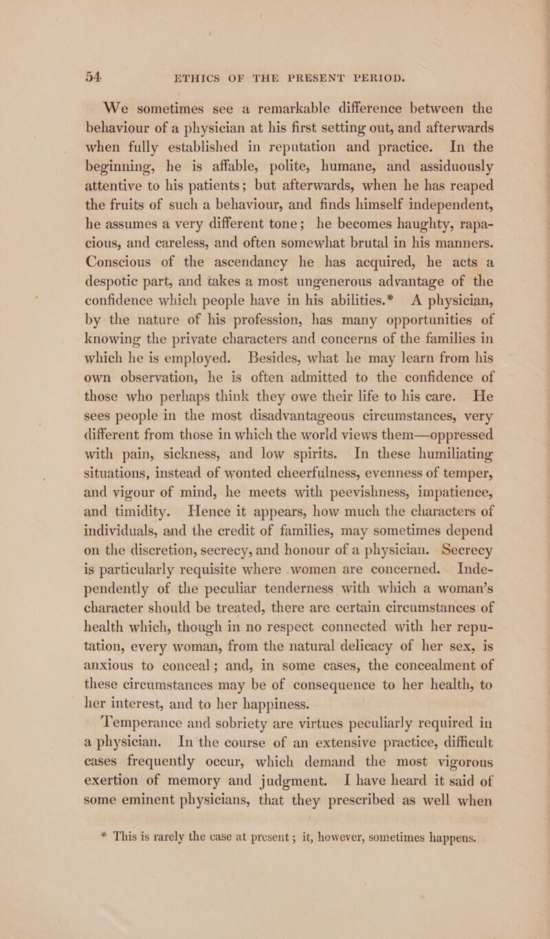 We sometimes see a remarkable difference between the behaviour of a physician at his first setting out, and afterwards when fully established in reputation and practice. In the beginning, he is affable, polite, humane, and assiduously attentive to his patients; but afterwards, when he has reaped the fruits of such a behaviour, and finds himself independent, he assumes a very different tone; he becomes haughty, rapa- cious, and careless, and often somewhat brutal in his manners. Conscious of the ascendancy he has acquired, he acts a despotic part, and takes a most ungenerous advantage of the confidence which people have in his abilities.» A physician, by the nature of his profession, has many opportunities of knowing the private characters and concerns of the families in which he is employed. Besides, what he may learn from his own observation, he is often admitted to the confidence of those who perhaps think they owe their life to his care. He sees people in the most disadvantageous circumstances, very different from these in which the world views them—oppressed with pain, sickness, and low spirits. In these humiliating situations, instead of wonted cheerfulness, evenness of temper, and vigour of mind, he meets with peevishness, impatience, and timidity. Hence it appears, how much the characters of individuals, and the credit of families, may sometimes depend on the discretion, secrecy, and honour of a physician. Secrecy is particularly requisite where .women are concerned. Inde- pendently of the peculiar tenderness with which a woman’s character should be treated, there are certain circumstances of health which, though in no respect connected with her repu- tation, every woman, from the natural delicacy of her sex, is anxious to conceal; and, in some cases, the concealment of these circumstances may be of consequence to her health, to her interest, and to her happiness. Temperance and sobriety are virtues peculiarly required in a physician. In the course of an extensive practice, difficult cases frequently occur, which demand the most vigorous exertion of memory and judgment. I have heard it said of some eminent physicians, that they prescribed as well when * This is rarely the case at present ; it, however, sometimes happens.
