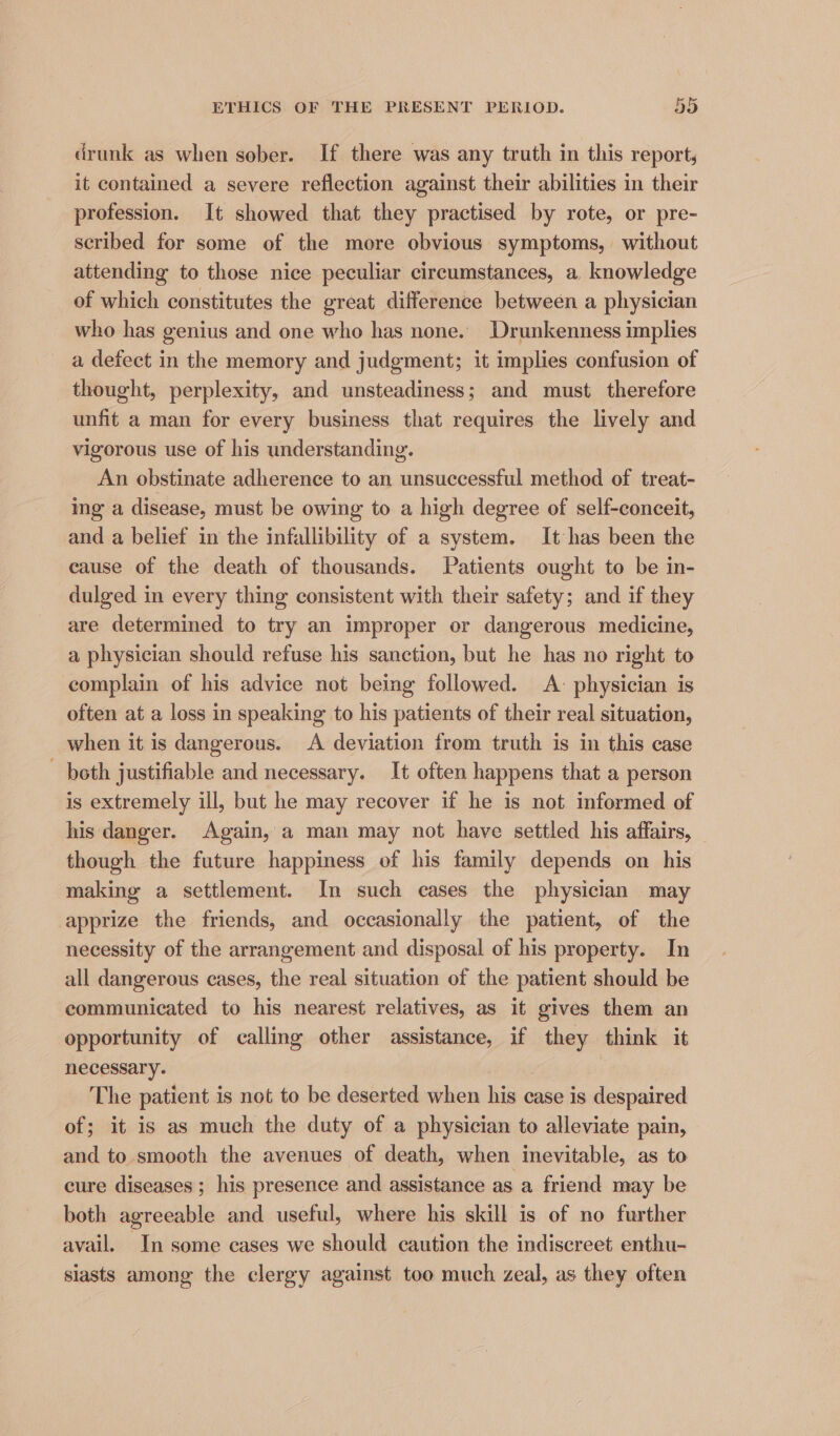 drunk as when sober. If there was any truth in this report, it contained a severe reflection against their abilities in their profession. It showed that they practised by rote, or pre- scribed for some of the more obvious symptoms, without attending to those nice peculiar circumstances, a knowledge of which constitutes the great difference between a physician who has genius and one who has none. Drunkenness implies a defect in the memory and judgment; it implies confusion of thought, perplexity, and unsteadiness; and must therefore unfit a man for every business that requires the lively and vigorous use of his understanding. An obstinate adherence to an unsuccessful method of treat- ing a disease, must be owing to a high degree of self-conceit, and a belief in the infallibility of a system. It has been the cause of the death of thousands. Patients ought to be in- dulged in every thing consistent with their safety; and if they are determined to try an improper or dangerous medicine, a physician should refuse his sanction, but he has no right to complain of his advice not being followed. A: physician is often at a loss in speaking to his patients of their real situation, when it is dangerous. <A deviation from truth is in this case - both justifiable and necessary. It often happens that a person is extremely ill, but he may recover if he is not informed of his danger. Again, a man may not have settled his affairs, though the future happiness of his family depends on his making a settlement. In such cases the physician may apprize the friends, and occasionally the patient, of the necessity of the arrangement and disposal of his property. In all dangerous cases, the real situation of the patient should be communicated to his nearest relatives, as it gives them an opportunity of calling other assistance, if they think it necessary. 7 The patient is not to be deserted when his case is despaired of; it is as much the duty of a physician to alleviate pain, and to smooth the avenues of death, when inevitable, as to cure diseases ; his presence and assistance as a friend may be both agreeable and useful, where his skill is of no further avail. In some cases we should caution the indiscreet enthu- siasts among the clergy against too much zeal, as they often