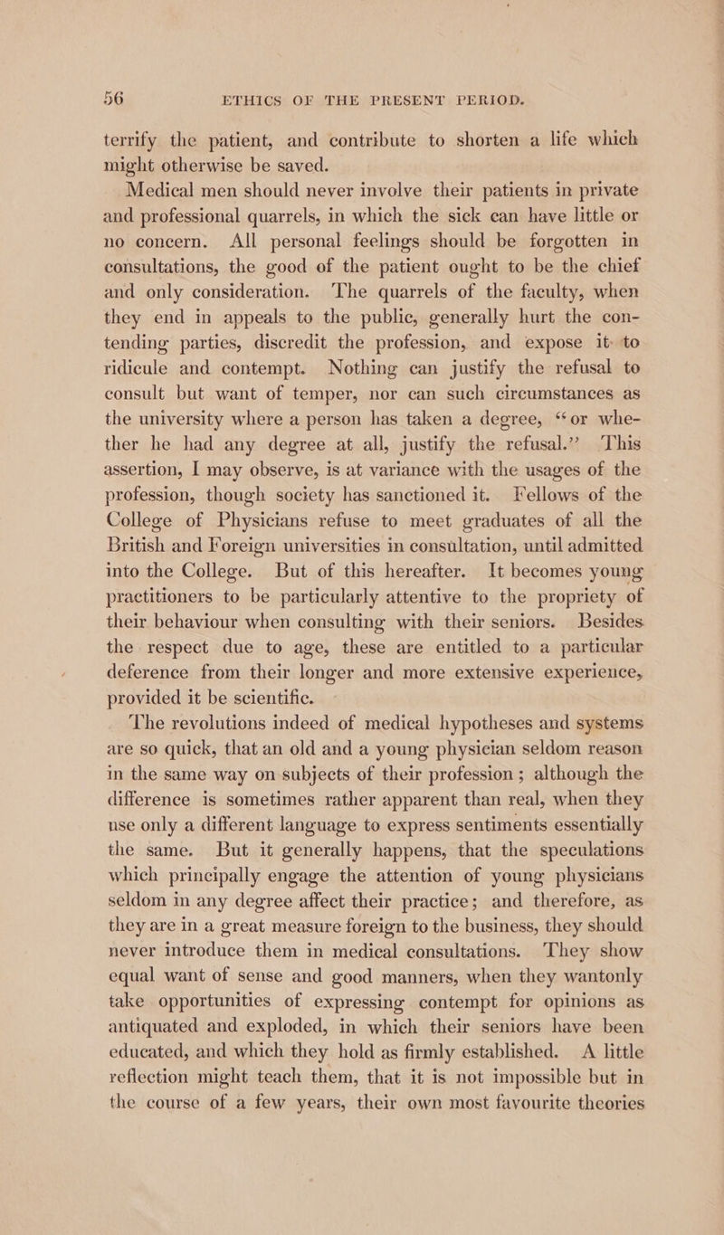 terrify the patient, and contribute to shorten a life which might otherwise be saved. Medical men should never involve their patients in private and professional quarrels, in which the sick can have little or no concern. All personal feelings should be forgotten in consultations, the good of the patient ought to be the chief and only consideration. ‘The quarrels of the faculty, when they end in appeals to the public, generally hurt the con- tending parties, discredit the profession, and expose it to ridicule and contempt. Nothing can justify the refusal to consult but want of temper, nor can such circumstances as the university where a person has taken a degree, ‘or whe- ther he had any degree at all, justify the refusal.” ‘This assertion, I may observe, is at variance with the usages of the profession, though society has sanctioned it. Fellows of the College of Physicians refuse to meet graduates of all the British and Foreign universities im consultation, until admitted into the College. But of this hereafter. It becomes young practitioners to be particularly attentive to the propriety of their behaviour when consulting with their seniors. Besides the respect due to age, these are entitled to a particular deference from their longer and more extensive experience, provided it be scientific. The revolutions indeed of medical hypotheses and systems are so quick, that an old and a young physician seldom reason in the same way on subjects of their profession ; although the difference is sometimes rather apparent than real, when they nse only a different language to express sentiments essentially the same. But it generally happens, that the speculations which principally engage the attention of young physicians seldom in any degree affect their practice; and therefore, as they are in a great measure foreign to the business, they should never introduce them in medical consultations. They show equal want of sense and good manners, when they wantonly take opportunities of expressing contempt for opinions as antiquated and exploded, in which their seniors have been educated, and which they hold as firmly established. A little reflection might teach them, that it is not impossible but in the course of a few years, their own most favourite theories