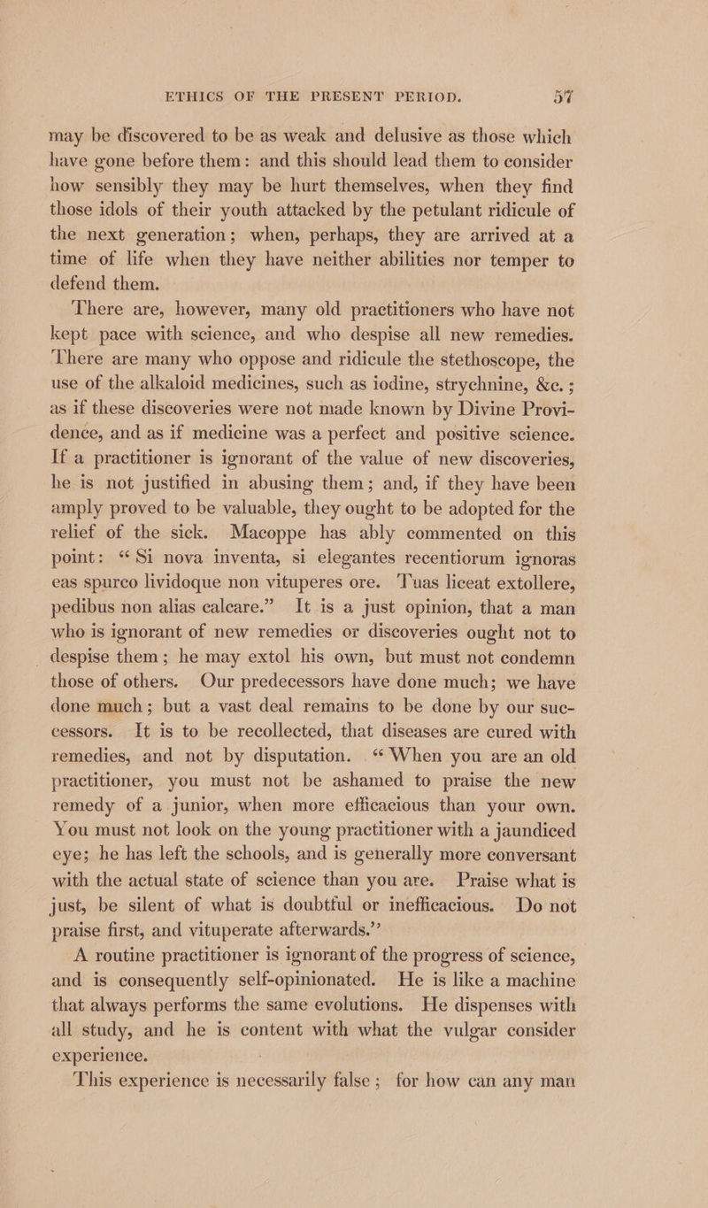 may be discovered to be as weak and delusive as those which have gone before them: and this should lead them to consider how sensibly they may be hurt themselves, when they find those idols of their youth attacked by the petulant ridicule of the next generation; when, perhaps, they are arrived at a time of life when they have neither abilities nor temper to defend them. There are, however, many old practitioners who have not kept pace with science, and who despise all new remedies. There are many who oppose and ridicule the stethoscope, the use of the alkaloid medicines, such as iodine, strychnine, &c. ; as if these discoveries were not made known by Divine Provi- dence, and as if medicine was a perfect and positive science. If a practitioner is ignorant of the value of new discoveries, he is not justified in abusing them; and, if they have been amply proved to be valuable, they ought to be adopted for the relief of the sick. Macoppe has ably commented on this point: “Si nova inventa, si elegantes recentiorum ignoras eas spurco lividoque non vituperes ore. ‘Tuas liceat extollere, pedibus non alias caleare.” It is a just opinion, that a man who is ignorant of new remedies or discoveries ought not to _ despise them; he may extol his own, but must not condemn those of others. Our predecessors have done much; we have done much; but a vast deal remains to be done by our suc- eessors. It is to be recollected, that diseases are cured with remedies, and not by disputation. _“* When you are an old practitioner, you must not be ashamed to praise the new remedy of a junior, when more efficacious than your own. You must not look on the young practitioner with a jaundiced eye; he has left the schools, and is generally more conversant with the actual state of science than you are. Praise what is just, be silent of what is doubtful or inefficacious. Do not praise first, and vituperate afterwards.’ A routine practitioner is ignorant of the progress of science, and is consequently self-opinionated. He is like a machine that always performs the same evolutions. He dispenses with all study, and he is content with what the vulgar consider experience. This experience is necessarily false; for how can any man