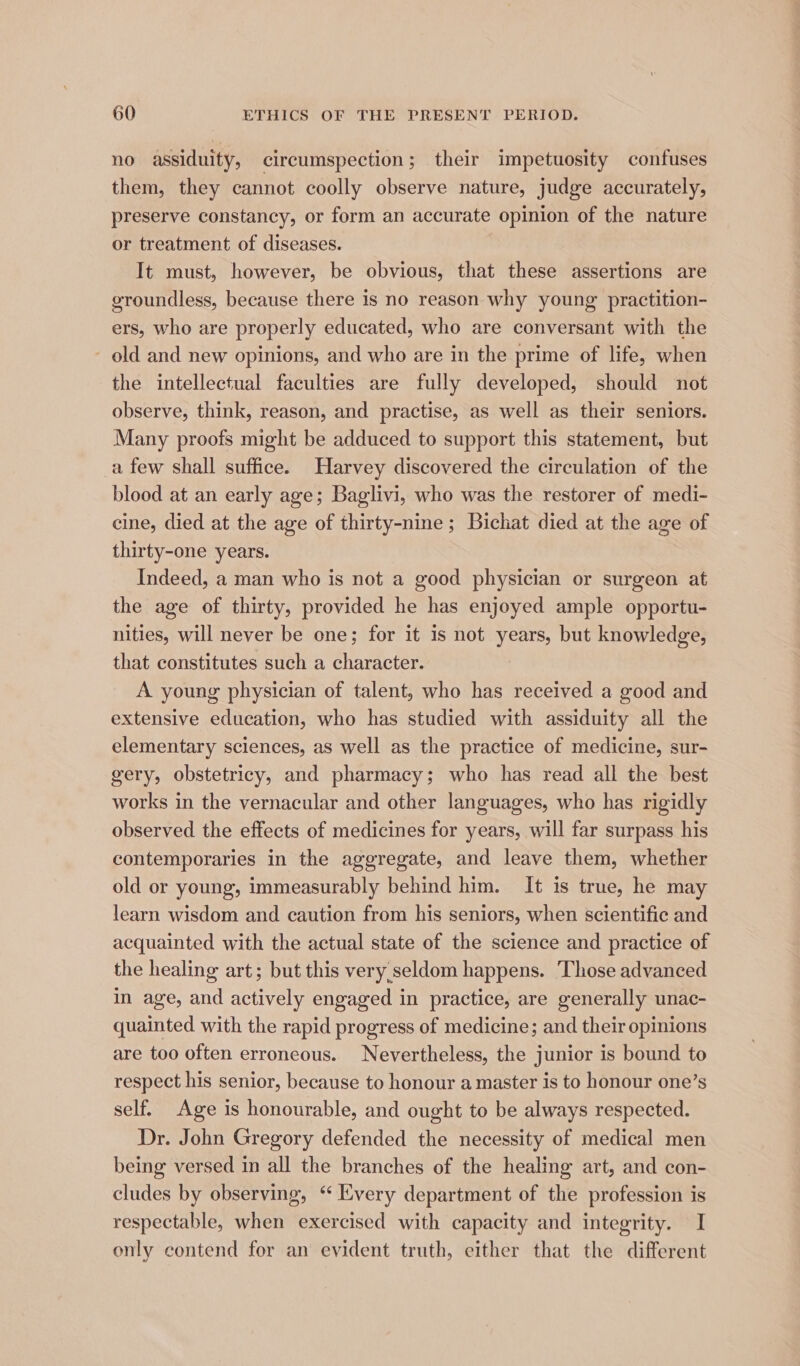 no assiduity, circumspection; their impetuosity confuses them, they cannot coolly observe nature, judge accurately, preserve constancy, or form an accurate opinion of the nature or treatment of diseases. It must, however, be obvious, that these assertions are groundless, because there is no reason why young practition- ers, who are properly educated, who are conversant with the old and new opinions, and who are in the prime of life, when the intellectual faculties are fully developed, should not observe, think, reason, and practise, as well as their seniors. Many proofs might be adduced to support this statement, but a few shall suffice. Harvey discovered the circulation of the blood at an early age; Baglivi, who was the restorer of medi- cine, died at the age of thirty-nine ; Bichat died at the age of thirty-one years. Indeed, a man who is not a good physician or surgeon at the age of thirty, provided he has enjoyed ample opportu- nities, will never be one; for it is not years, but knowledge, that constitutes such a character. A young physician of talent, who has received a good and extensive education, who has studied with assiduity all the elementary sciences, as well as the practice of medicine, sur- gery, obstetricy, and pharmacy; who has read all the best works in the vernacular and other languages, who has rigidly observed the effects of medicines for years, will far surpass his contemporaries in the aggregate, and leave them, whether old or young, immeasurably behind him. It is true, he may learn wisdom and caution from his seniors, when scientific and acquainted with the actual state of the science and practice of the healing art; but this very.seldom happens. Those advanced in age, and actively engaged in practice, are generally unac- quainted with the rapid progress of medicine; and their opinions are too often erroneous. Nevertheless, the junior is bound to respect his senior, because to honour a master is to honour one’s self. Age is honourable, and ought to be always respected. Dr. John Gregory defended the necessity of medical men being versed in all the branches of the healing art, and con- cludes by observing, “ Every department of the profession is respectable, when exercised with capacity and integrity. I only contend for an evident truth, either that the different