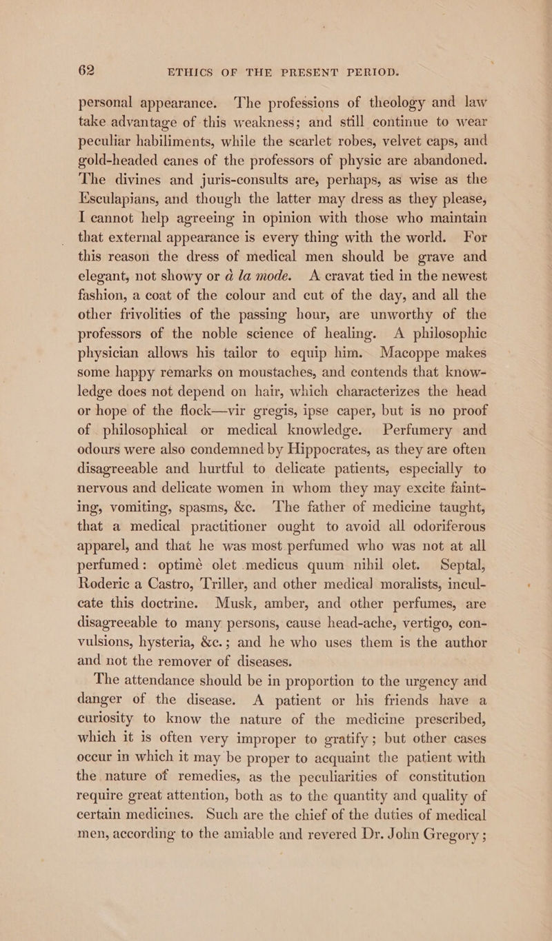 personal appearance. The professions of theology and law take advantage of this weakness; and still continue to wear peculiar habiliments, while the scarlet robes, velvet caps, and gold-headed canes of the professors of physic are abandoned. The divines and juris-consults are, perhaps, as wise as the Ksculapians, and though the latter may dress as they please, I cannot help agreeing in opinion with those who maintain that external appearance is every thing with the world. For this reason the dress of medical men should be grave and elegant, not showy or @ la mode. A cravat tied in the newest fashion, a coat of the colour and cut of the day, and all the other frivolities of the passing hour, are unworthy of the professors of the noble science of healing. A philosophic physician allows his tailor to equip him. Macoppe makes some happy remarks on moustaches, and contends that know- ledge does not depend on hair, which characterizes the head or hope of the flock—vir gregis, ipse caper, but is no proof of philosophical or medical knowledge. Perfumery and odours were also condemned by Hippocrates, as they are often disagreeable and hurtful to delicate patients, especially to nervous and delicate women in whom they may excite faint- ing, vomiting, spasms, &c. ‘The father of medicine taught, that a medical practitioner ought to avoid all odoriferous apparel, and that he was most.perfumed who was not at all perfumed: optimé olet medicus quum nihil olet. Septal, Roderic a Castro, Triller, and other medical moralists, incul- cate this doctrine. Musk, amber, and other perfumes, are disagreeable to many persons, cause head-ache, vertigo, con- vulsions, hysteria, &c.; and he who uses them is the author and not the remover of diseases. The attendance should be in proportion to the urgency and danger of the disease. A patient or his friends have a curiosity to know the nature of the medicine prescribed, which it is often very improper to gratify; but other cases occur in which it may be proper to acquaint the patient with the nature of remedies, as the peculiarities of constitution require great attention, both as to the quantity and quality of certain medicines. Such are the chief of the duties of medical men, according to the amiable and revered Dr. John Gregory ;