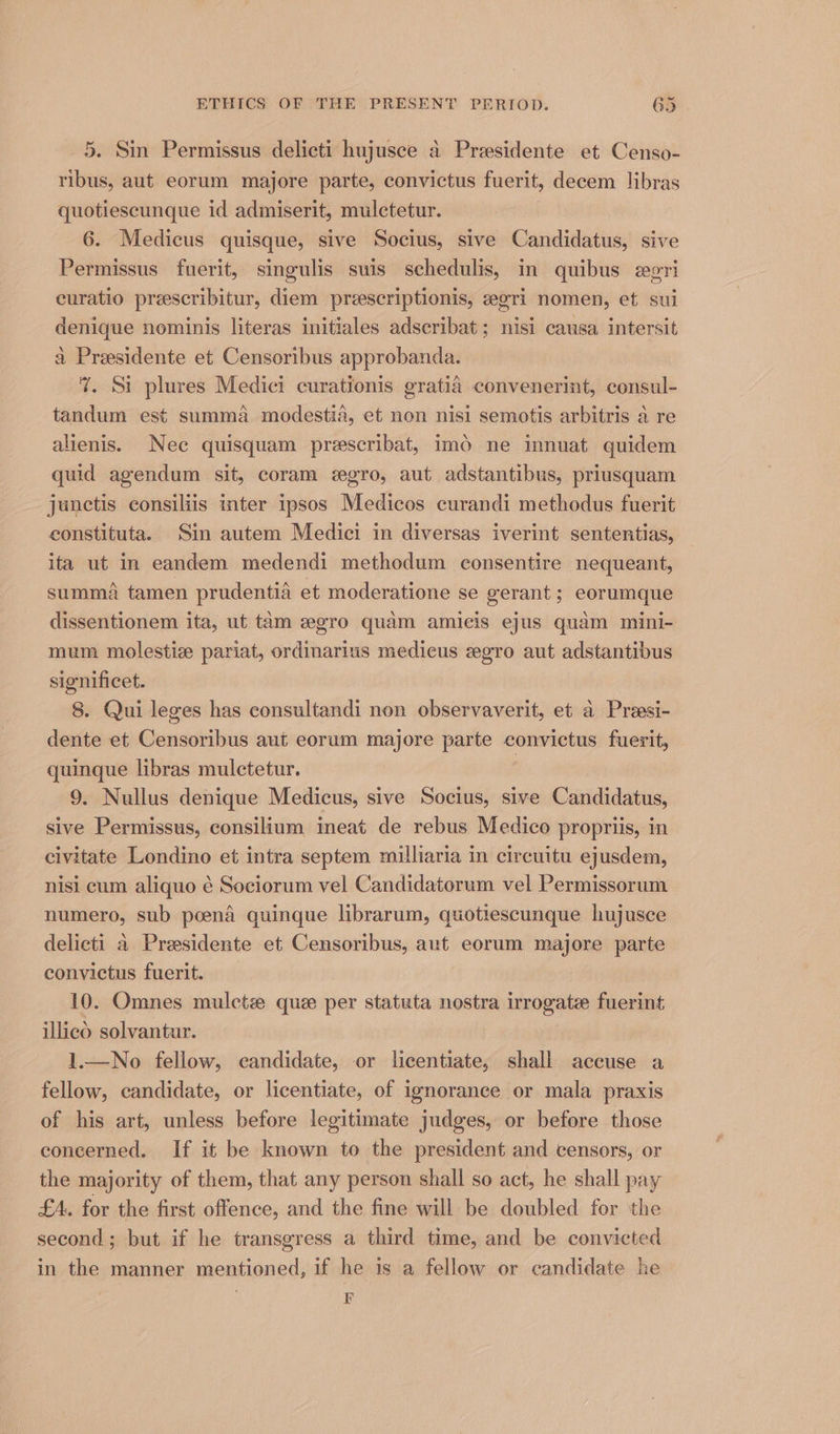 5. Sin Permissus delicti hujusce a Presidente et Censo- ribus, aut eorum majore parte, convictus fuerit, decem libras quotiescunque id admiserit, mulctetur. 6. Medicus quisque, sive Socius, sive Candidatus, sive Permissus fuerit, singulis suis schedulis, in quibus egri curatio preescribitur, diem preescriptionis, egri nomen, et sui denique nominis literas initiales adscribat; nisi causa intersit a Presidente et Censoribus approbanda. 7%. Si plures Medici curationis gratia convenerint, consul- tandum est summa modestia, et non nisi semotis arbitris a re alienis. Nec quisquam prescribat, imo ne innuat quidem quid agendum sit, coram «gro, aut adstantibus, priusquam junctis consiliis inter ipsos Medicos curandi methodus fuerit constituta. Sin autem Medici in diversas iverint sententias, ita ut in eandem medendi methodum consentire nequeant, summa tamen prudentid et moderatione se gerant ; eorumque dissentionem ita, ut tam egro quam amicis ejus quam mini- mum molestie pariat, ordinarius medicus egro aut adstantibus significet. 8. Qui leges has consultandi non observaverit, et a Preesi- dente et Censoribus aut eorum majore parte convictus fuerit, quinque libras mulctetur. | 9. Nullus denique Medicus, sive Socius, sive Candidatus, sive Permissus, consilium ineat de rebus Medico propriis, in civitate Londino et intra septem milliaria in circuitu ejusdem, nisi cum aliquo é Sociorum vel Candidatorum vel Permissorum numero, sub poend guinque librarum, quotiescunque hujusce delicti a Presidente et Censoribus, aut eorum majore parte convictus fuerit. 10. Omnes mulcte que per statuta nostra irrogate fuerint illico solvantur. 1.—No fellow, candidate, or licentiate, shall accuse a fellow, candidate, or licentiate, of ignorance or mala praxis of his art, unless before legitimate judges, or before those concerned. If it be known to the president and censors, or the majority of them, that any person shall so act, he shall pay £4. for the first offence, and the fine will be doubled for the second; but if he transgress a third time, and be convicted in the manner mentioned, if he is a fellow or candidate he F