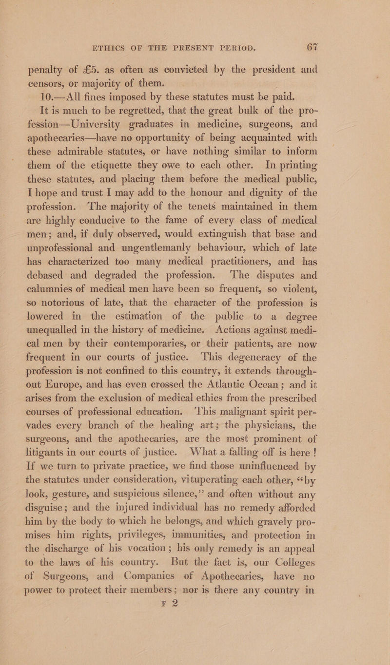 penalty of £5. as often as convicted by the president and censors, or majority of them. 10.—All fines imposed by these statutes must be paid. It is much to be regretted, that the great bulk of the pro- fession—University graduates in medicine, surgeons, and apothecaries—have no opportunity of being acquainted with these admirable statutes, or have nothing similar to inform them of the etiquette they owe to each other. In printing these statutes, and placing them before the medical public, I hope and trust [ may add to the honour and dignity of the profession. ‘The majority of the tenets maintained in them are highly conducive to the fame of every class of medical men; and, if duly observed, would extinguish that base and unprofessional and ungentlemanly behaviour, which of late has characterized too many medical practitioners, and has debased and degraded the profession. ‘The disputes and calumnies of medical men have been so frequent, so violent, so notorious of late, that the character of the profession is lowered in the estimation of the public to a degree unequalled in the history of medicine. Actions against medi- cal men by their contemporaries, or their patients, are now frequent in our courts of justice. This degeneracy of the profession is not confined to this country, it extends through- out Europe, and has even crossed the Atlantic Ocean ; and it arises from the exclusion of medical ethics from the prescribed courses of professional education. ‘This malignant spirit per- vades every branch of the healing art; the physicians, the surgeons, and the apothecaries, are the most prominent of litigants in our courts of justice. What a falling off is here ! If we turn to private practice, we find those uninfluenced by the statutes under consideration, vituperating each other, “by look, gesture, and suspicious silence,” and often without any disguise; and the injured individual has no remedy afforded him by the body to which he belongs, and which gravely pro- mises him rights, privileges, immunities, and protection in the discharge of his vocation; his only remedy is an appeal to the laws of his country. But the fact is, our Colleges of Surgeons, and Companies of Apothecaries, have no power to protect their members; nor is there any country in F 2