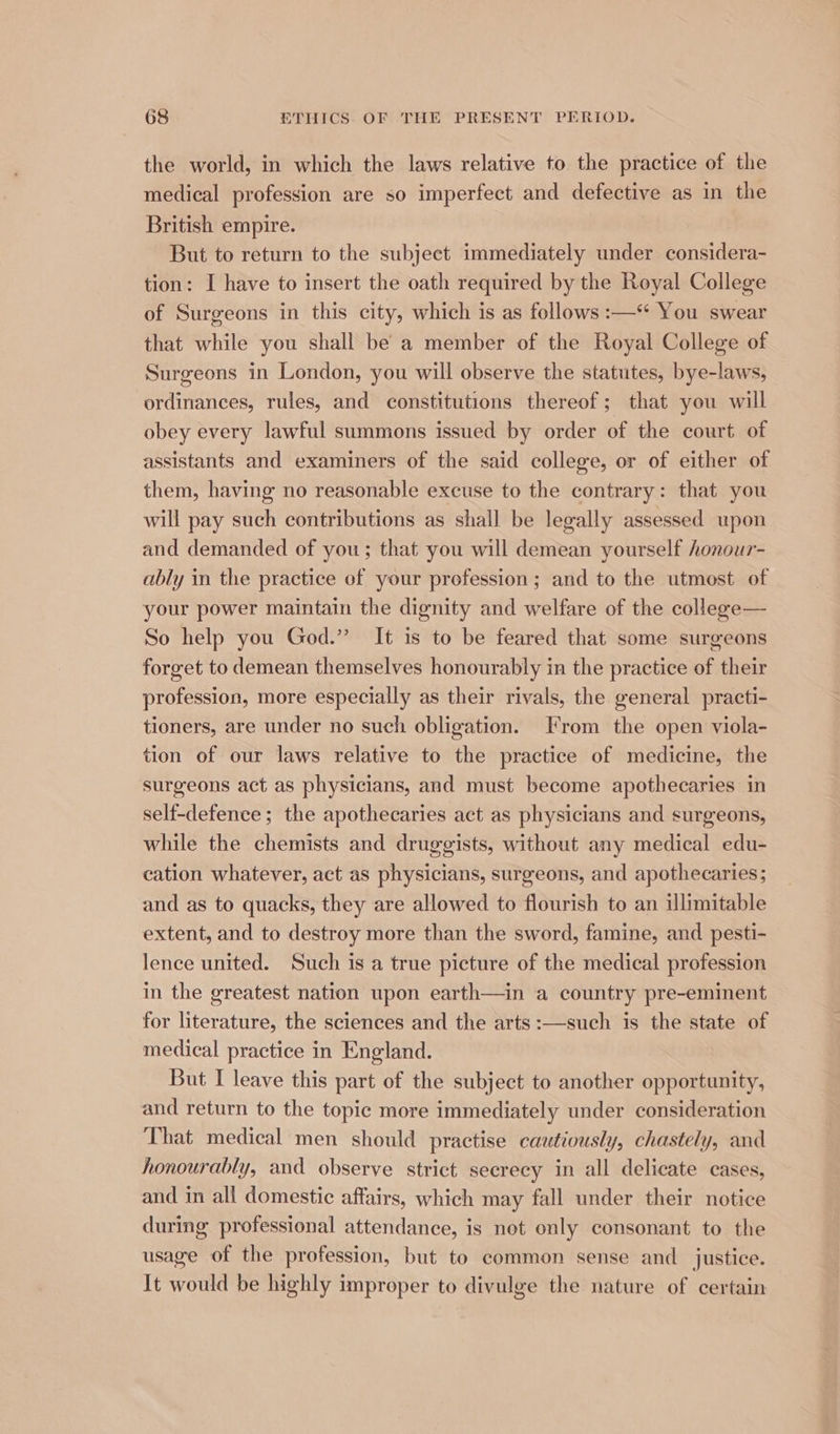 the world, in which the laws relative to the practice of the medical profession are so imperfect and defective as in the British empire. But to return to the subject immediately under considera- tion: I have to insert the oath required by the Royal College of Surgeons in this city, which is as follows :—“ You swear that while you shall be a member of the Royal College of Surgeons in London, you will observe the statutes, bye-laws, ordinances, rules, and constitutions thereof; that you will obey every lawful summons issued by order of the court of assistants and examiners of the said college, or of either of them, having no reasonable excuse to the contrary: that you will pay such contributions as shall be legally assessed upon and demanded of you; that you will demean yourself honour- ably in the practice of your prefession; and to the utmost of your power maintain the dignity and welfare of the college— So help you God.” It is to be feared that some surgeons forget to demean themselves honourably in the practice of their profession, more especially as their rivals, the general practi- tioners, are under no such obligation. From the open viola- tion of our laws relative to the practice of medicine, the surgeons act as physicians, and must become apothecaries in self-defence; the apothecaries act as physicians and surgeons, while the chemists and druggists, without any medical edu- cation whatever, act as physicians, surgeons, and apothecaries; and as to quacks, they are allowed to flourish to an illimitable extent, and to destroy more than the sword, famine, and pesti- lence united. Such is a true picture of the medical profession in the greatest nation upon earth—in a country pre-eminent for literature, the sciences and the arts :—such is the state of medical practice in England. But I leave this part of the subject to another opportunity, and return to the topic more immediately under consideration That medical men should practise cautiously, chastely, and honourably, and observe strict secrecy in all delicate cases, and in all domestic affairs, which may fall under their notice during professional attendance, is not only consonant to the usage of the profession, but to common sense and justice. It would be highly improper to divulge the nature of certain