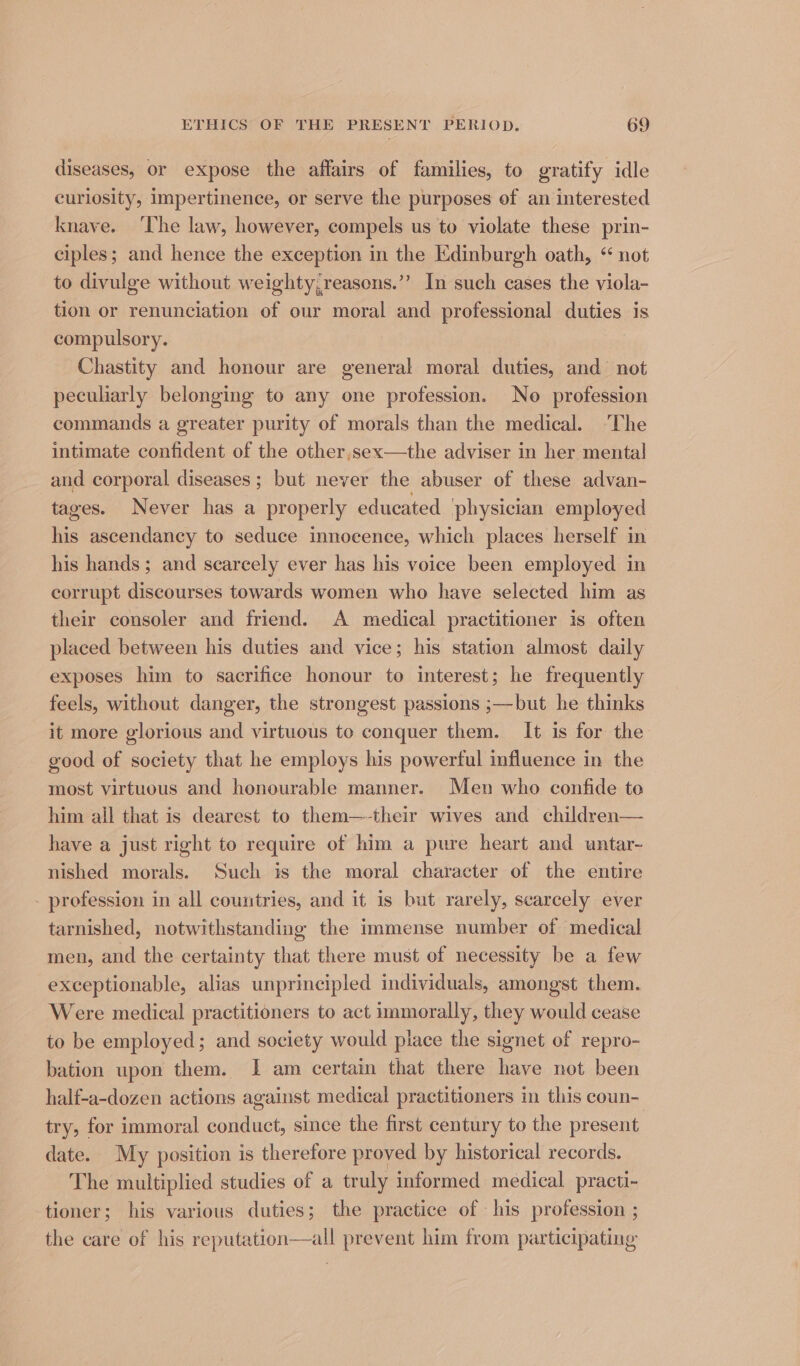 diseases, or expose the affairs of families, to gratify idle curiosity, impertinence, or serve the purposes of an interested knave. ‘The law, however, compels us to violate these prin- ciples; and hence the exception in the Edinburgh oath, “ not to divulge without weighty,reasons.’’ In such cases the viola- tion or renunciation of our moral and professional duties is compulsory. Chastity and honour are general moral duties, and not peculiarly belonging to any one profession. No profession commands a greater purity of morals than the medical. The intimate confident of the other,sex—the adviser in her mental _and corporal diseases; but never the abuser of these advan- tages. Never has a properly educated physician employed his ascendancy to seduce innocence, which places herself in his hands; and seareely ever has his voice been employed in corrupt discourses towards women who have selected him as their consoler and friend. A medical practitioner is often placed between his duties and vice; his station almost daily exposes him to sacrifice honour to interest; he frequently feels, without danger, the strongest passions ;—but he thinks it more glorious and virtuous to conquer them. It is for the good of society that he employs his powerful influence in the most virtuous and honourable manner. Men who confide to him all that is dearest to them—-their wives and children— have a just right to require of him a pure heart and untar- nished morals. Such is the moral character of the entire - profession in all countries, and it is but rarely, scarcely ever tarnished, notwithstanding the immense number of medical men, and the certainty that there must of necessity be a few exceptionable, alias unprincipled individuals, amongst them. Were medical practitioners to act immorally, they would cease to be employed; and society would place the signet of repro- bation upon them. 1 am certain that there have not been half-a-dozen actions against medical practitioners in this coun- try, for immoral conduct, since the first century to the present date. My position is therefore proved by historical records. The multiplied studies of a truly informed medical practi- tioner; his various duties; the practice of his profession ; the care of his reputation—all prevent him from participating