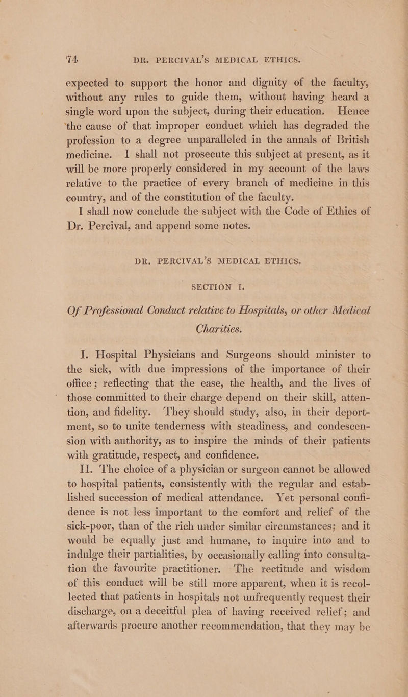expected to support the honor and dignity of the faculty, without any rules to guide them, without having heard a single word upon the subject, during their education. Hence ‘the cause of that improper conduct which has degraded the profession to a degree unparalleled in the annals of British medicine. I shall not prosecute this subject at present, as it will be more properly considered in my account of the laws relative to the practice of every branch of medicine in this country, and of the constitution of the faculty. I shall now conclude the subject with the Code of Ethics of Dr. Percival, and append some notes. DR. PERCIVAL’S MEDICAL ETHICS. SECTION I. Of Professional Conduct relative to Hospitals, or other Medical Charities. I. Hospital Physicians and Surgeons should minister te the sick, with due impressions of the importance of their office; reflecting that the ease, the health, and the lives of those committed to their charge depend on their skill, atten- tion, and fidelity. ‘They should study, also, in their deport- ment, so to unite tenderness with steadiness, and condescen- sion with authority, as to inspire the minds of their patients with gratitude, respect, and confidence. | II. The choice of a physician or surgeon cannot be allowed to hospital patients, consistently with the regular and estab- lished succession of medical attendance. Yet personal confi- dence is not less important to the comfort and relief of the sick-poor, than of the rich under similar circumstances; and it would be equally just and humane, to inquire into and to indulge their partialities, by occasionally calling into consulta- tion the favourite practitioner. The rectitude and wisdom of this conduct will be still more apparent, when it is recol- lected that patients in hospitals not unfrequently request their discharge, on a deceitful plea of having received relief; and afterwards procure another recommendation, that they may be