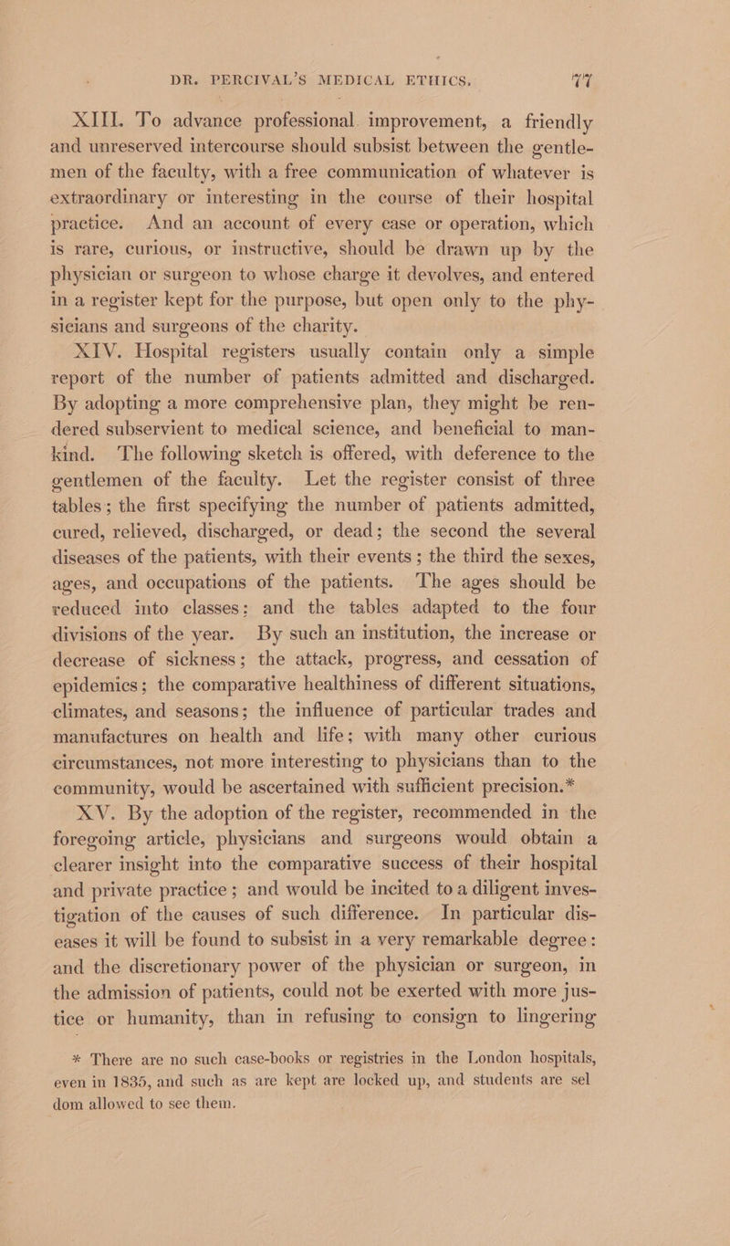 XIII. To advance professional. improvement, a friendly and unreserved intercourse should subsist between the gentle- men of the faculty, with a free communication of whatever is extraordinary or interesting in the course of their hospital practice. And an account of every case or operation, which is rare, curious, or instructive, should be drawn up by the physician or surgeon to whose charge it devolves, and entered in a register kept for the purpose, but open only to the phy- sicians and surgeons of the charity. XIV. Hospital registers usually contain only a simple report of the number of patients admitted and discharged. By adopting a more comprehensive plan, they might be ren- dered subservient to medical science, and beneficial to man- kind. The following sketch is offered, with deference to the gentlemen of the faculty. Let the register consist of three tables; the first specifymg the number of patients admitted, cured, relieved, discharged, or dead; the second the several diseases of the patients, with their events ; the third the sexes, ages, and occupations of the patients. The ages should be reduced into classes; and the tables adapted to the four divisions of the year. By such an institution, the increase or decrease of sickness; the attack, progress, and cessation of epidemics; the comparative healthiness of different situations, climates, and seasons; the influence of particular trades and manufactures on health and life; with many other curious circumstances, not more interesting to physicians than to the community, would be ascertained with sufficient precision.* XV. By the adoption of the register, recommended in the foregoing article, physicians and surgeons would obtain a clearer insight into the comparative success of their hospital and private practice ; and would be incited to a diligent inves- tigation of the causes of such difference. In particular dis- eases it will be found to subsist in a very remarkable degree: and the discretionary power of the physician or surgeon, in the admission of patients, could not be exerted with more jus- tice or humanity, than in refusing to consign to lingering * There are no such case-books or registries in the London hospitals, even in 1835, and such as are kept are locked up, and students are sel dom allowed to see them.