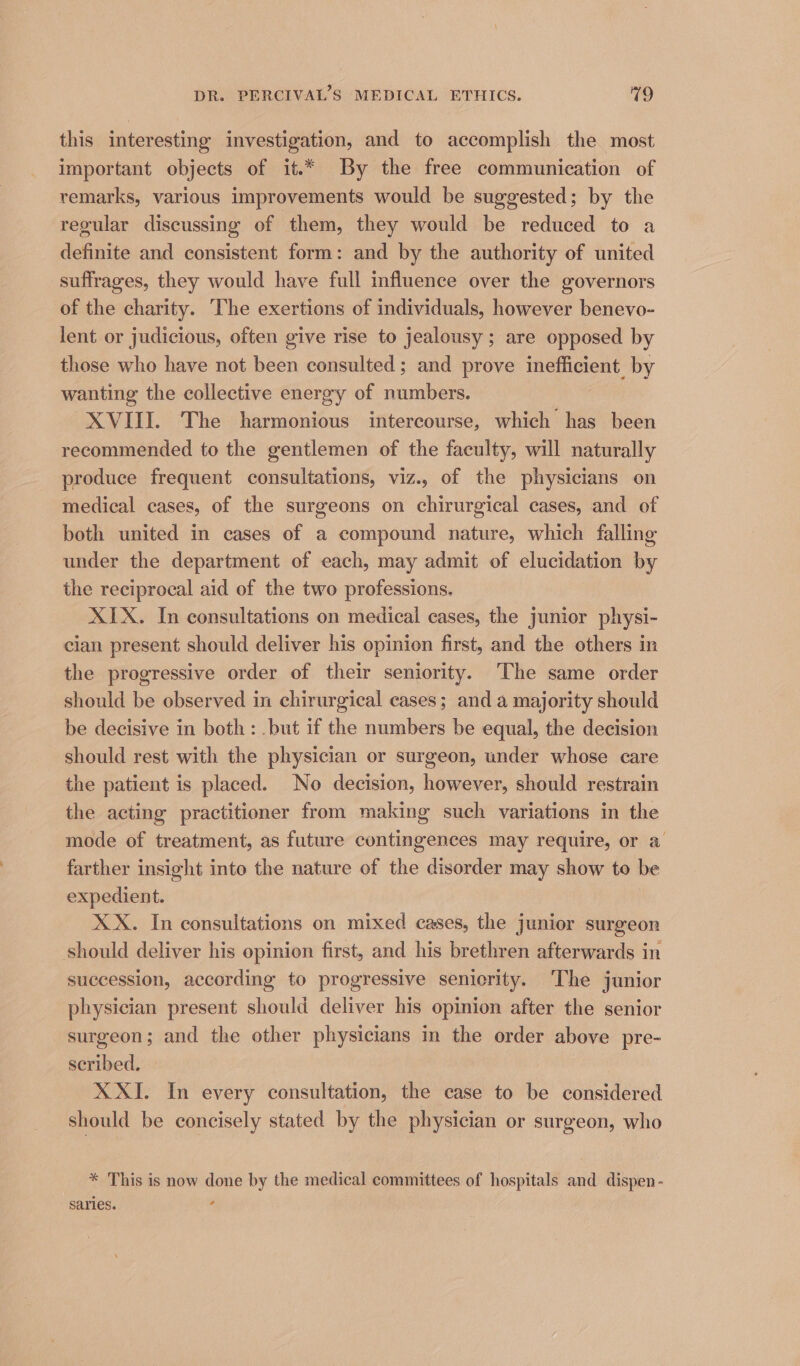 this interesting investigation, and to accomplish the most important objects of it.* By the free communication of remarks, various improvements would be suggested; by the regular discussing of them, they would be reduced to a definite and consistent form: and by the authority of united suffrages, they would have full influence over the governors of the charity. The exertions of individuals, however benevo- lent or judicious, often give rise to jealousy ; are opposed by those who have not been consulted; and prove inefficient by wanting the collective energy of numbers. XVIII. The harmonious intercourse, which has been recommended to the gentlemen of the faculty, will naturally produce frequent consultations, viz., of the physicians on medical cases, of the surgeons on chirurgical cases, and of both united in cases of a compound nature, which falling under the department of each, may admit of elucidation by the reciprocal aid of the two professions. XIX. In consultations on medical cases, the junior physi- cian present should deliver his opinion first, and the others in the progressive order of their seniority. The same order should be observed in chirurgical cases; and a majority should be decisive in both: .but if the numbers be equal, the decision should rest with the physician or surgeon, under whose care the patient is placed. No decision, however, should restrain the acting practitioner from making such variations in the mode of treatment, as future contingences may require, or a farther insight into the nature of the disorder may show to be expedient. XX. In consultations on mixed cases, the junior surgeon should deliver his opinion first, and his brethren afterwards in succession, according to progressive seniority. The junior physician present should deliver his opinion after the senior surgeon; and the other physicians in the order above pre- scribed. XXI. In every consultation, the case to be considered should be concisely stated by the physician or surgeon, who * This is now done by the medical committees of hospitals and dispen- saries. 5