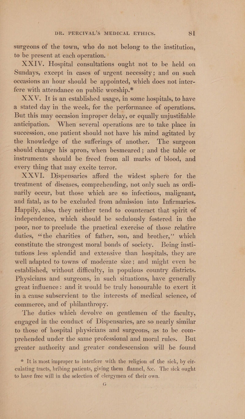surgeons of the town, who do not belong to the institution, to be present at each operation. XXIV. Hospital consultations ought not to be held on Sundays, except in cases of urgent necessity; and on such occasions an hour should be appointed, which does not inter- fere with attendance on public worship.* X XV. It is an established usage, in some hospitals, to have a stated day in the week, for the performance of operations. But this may occasion improper delay, or equally unjustifiable anticipation. When several operations are to take place in succession, one patient should not have his mind agitated by the knowledge of the sufferings of another. The surgeon should change his apron, when besmeared; and the table or instruments should be freed from all marks of blood, and every thing that may excite terror. XXVI. Dispensaries afford the widest sphere for the treatment of diseases, comprehending, not only such as ordi- narily oceur, but those which are so infectious, malignant, and fatal, as to be excluded from admission into Infirmaries. Happily, also, they neither tend to counteract that spirit of independence, which should be sedulously fostered in the poor, nor to preclude the practical exercise of those relative duties, “the charities of father, son, and brother,’? which constitute the strongest moral bonds of society. Being insti- tutions less splendid and extensive than hospitals, they are well adapted to towns of moderate size; and might even be established, without difficulty, in populous country districts. Physicians and surgeons, in such situations, have generally great influence: and it would be truly honourable to exert it in a cause subservient to the interests of medical science, of commerce, and of philanthropy. The duties which devolve en gentlemen of the faculty, engaged in the conduct of Dispensaries, are so nearly similar to those of hospital physicians and surgeons, as to be com- prehended under the same professional and moral rules. But greater authority and greater condescension will be found * It is most improper to interfere with the religion of the sick, by cir- culating tracts, bribing patients, giving them flannel, &amp;c. The sick ought to have free will in the selection of clergymen of their own. G