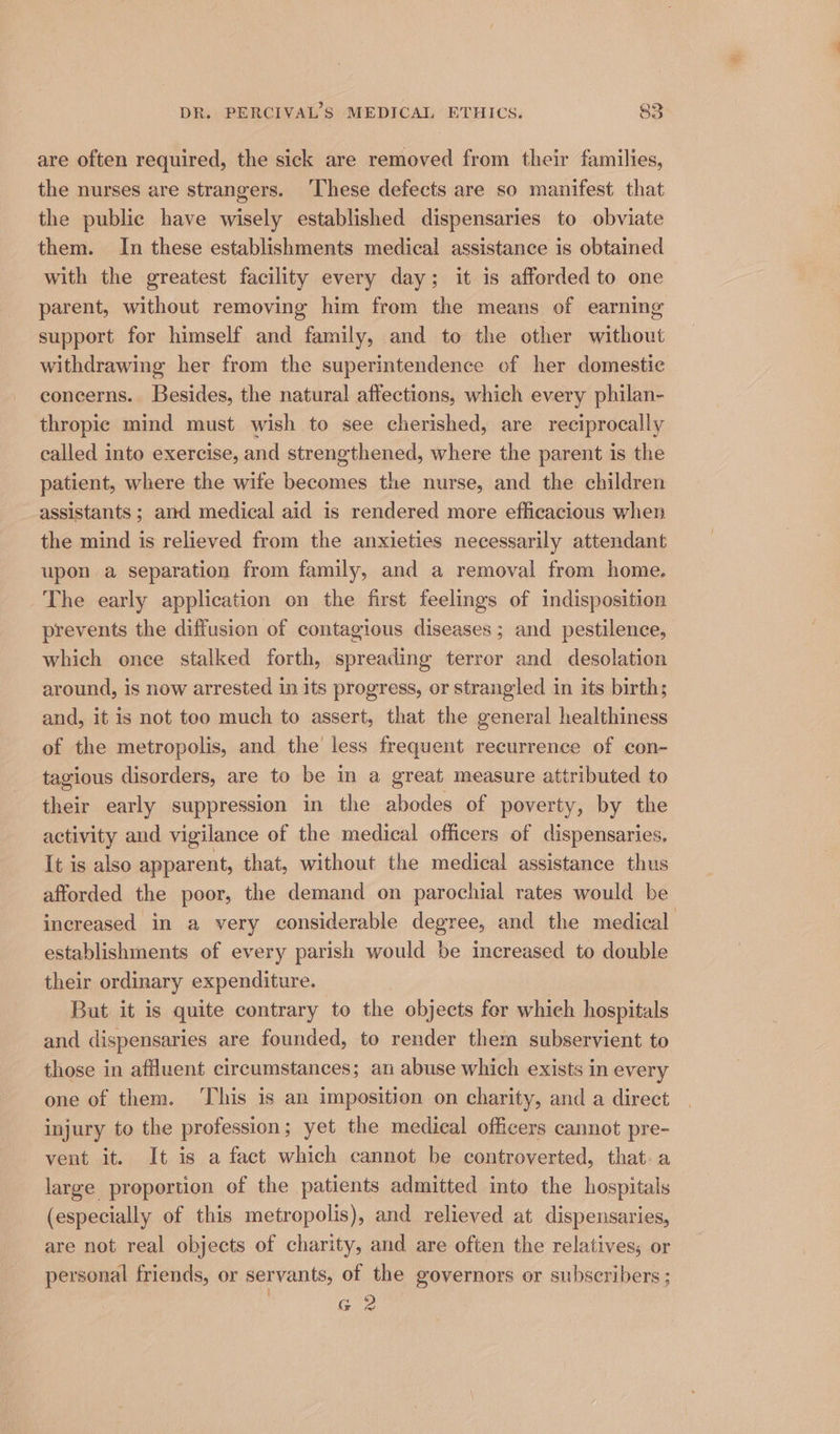 are often required, the sick are removed from their families, the nurses are strangers. ‘These defects are so manifest that the public have wisely established dispensaries to obviate them. In these establishments medical assistance is obtained with the greatest facility every day; it is afforded to one parent, without removing him from the means of earning support for himself and family, and to the other without withdrawing her from the superintendence of her domestic concerns. Besides, the natural affections, which every philan- thropic mind must wish to see cherished, are reciprocally called into exercise, and strengthened, where the parent is the patient, where the wife becomes the nurse, and the children assistants ; and medical aid is rendered more efficacious when the mind is relieved from the anxieties necessarily attendant upon a separation from family, and a removal from home. The early application on the first feelings of indisposition prevents the diffusion of contagious diseases ; and pestilence, which once stalked forth, spreading terror and desolation around, is now arrested in its progress, or strangled in its birth; and, it is not too much to assert, that the general healthiness of the metropolis, and the less frequent recurrence of con- tagious disorders, are to be in a great measure attributed to their early suppression in the abodes of poverty, by the activity and vigilance of the medical officers of dispensaries, It is also apparent, that, without the medical assistance thus afforded the poor, the demand on parochial rates would be increased in a very considerable degree, and the medical establishments of every parish would be increased to double their ordinary expenditure. But it is quite contrary to the objects for whieh hospitals and dispensaries are founded, to render them subservient to those in affluent circumstances; an abuse which exists in every one of them. ‘This is an imposition on charity, and a direct injury to the profession; yet the medical officers cannot pre- vent it. It is a fact which cannot be controverted, that. a large proportion of the patients admitted into the hospitals (especially of this metropolis), and relieved at dispensaries, are not real objects of charity, and are often the relativess or personal friends, or servants, of the governors or subscribers ; Gia