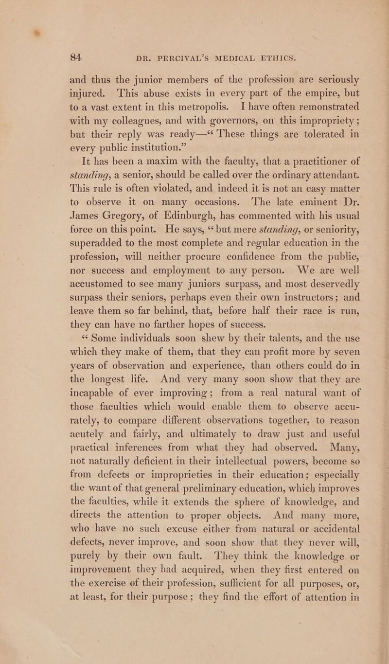 and thus the junior members of the profession are seriously injured. ‘This abuse exists in every part of the empire, but to a vast extent in this metropolis. I have often remonstrated with my colleagues, and with governors, on this impropriety ; but their reply was ready—* These things are tolerated in every public institution.” It has been a maxim with the faculty, that a practitioner of standing, a senior, should be called over the ordinary attendant. This rule is often violated, and indeed it is not an easy matter to observe it on many occasions. ‘The late eminent Dr. James Gregory, of Edinburgh, has commented with his usual force on this point. He says, “ but mere standing, or seniority, superadded to the most complete and regular education in the profession, will neither procure confidence from the public, nor success and employment to any person. We are well accustomed to see many juniors surpass, and most deservedly surpass their seniors, perhaps even their own instructors; and leave them so far behind, that, before half their race is run, they can have no farther hopes of success. ‘“¢ Some individuals soon shew by their talents, and the use which they make of them, that they can profit more by seven years of observation and experience, than others could do in the longest life. And very many soon show that they are incapable of ever improving; from a real natural want of those faculties which would enable them to observe accu- rately, to compare different observations together, to reason acutely and fairly, and ultimately to draw just and useful practical inferences from what they had observed. Many, not naturally deficient in their intellectual powers, become so from defects or improprieties in their education; especially the want of that general preliminary education, which improves the faculties, while it extends the sphere of knowledge, and directs the attention to proper objects. And many more, who have no such excuse either from natural or accidental defects, never improve, and soon show that they never will, purely by their own fault. They think the knowledge or improvement they had acquired, when they first entered on the exercise of their profession, sufficient for all purposes, or, at least, for their purpose ; they find the effort of attention in