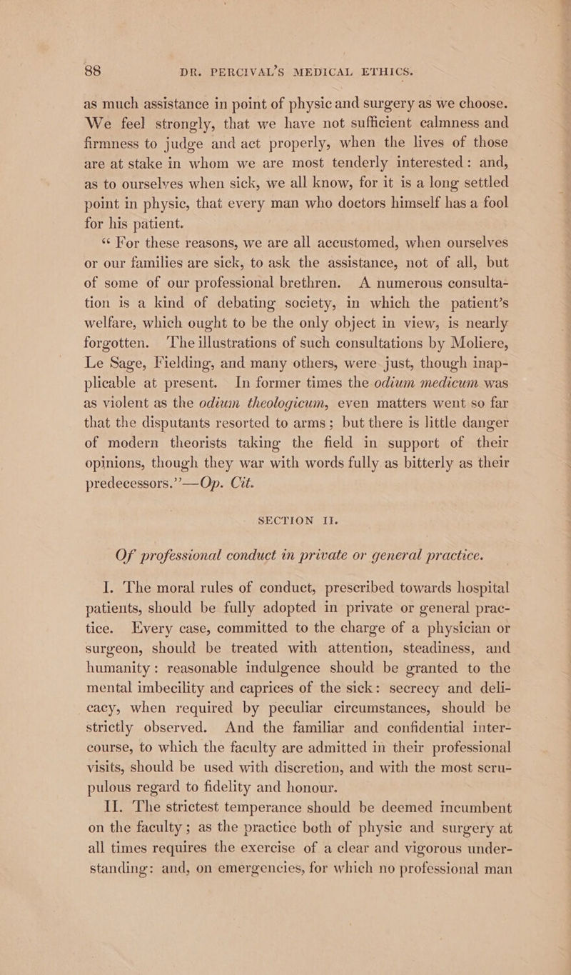 as much assistance in point of physic and surgery as we choose. We feel strongly, that we have not sufficient calmness and firmness to judge and act properly, when the lives of those are at stake in whom we are most tenderly interested: and, as to ourselyes when sick, we all know, for it is a long settled point in physic, that every man who doetors himself has a fool for his patient. ‘¢ For these reasons, we are all accustomed, when ourselves or our families are sick, to ask the assistance, not of all, but of some of our professional brethren. A numerous consulta- tion is a kind of debating society, in which the patient’s welfare, which ought to be the only object in view, is nearly forgotten. The illustrations of such consultations by Moliere, Le Sage, Fielding, and many others, were just, though inap- plicable at present. In former times the odiwm medicum was as violent as the odium theologicum, even matters went so far that the disputants resorted to arms; but there is little danger of modern theorists taking the field in support of their opinions, though they war with words fully as bitterly as their predeeessors.’’—Op. Cit. SECTION Il. Of professional conduct in private or general practice. I. The moral rules of conduct, prescribed towards hospital patients, should be fully adopted in private or general prac- tice. Every case, committed to the charge of a physician or surgeon, should be treated with attention, steadiness, and humanity: reasonable indulgence should be granted to the mental imbecility and caprices of the sick: secrecy and deli- cacy, when required by peculiar circumstances, should be strictly observed. And the familiar and confidential inter- course, to which the faculty are admitted in their professional visits, should be used with discretion, and with the most scru- pulous regard to fidelity and honour. II. The strictest temperance should be deemed incumbent on the faculty ; as the practice both of physic and surgery at all times requires the exercise of a clear and vigorous under- standing: and, on emergencies, for which no professional man