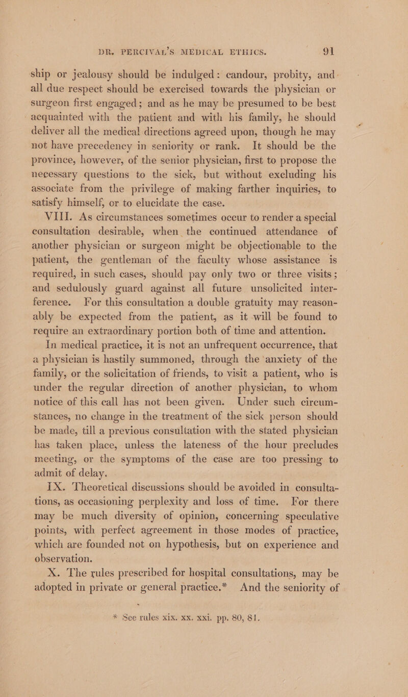 ship or jealousy should be indulged: candour, probity, and: all due respect should be exercised towards the physician or surgeon first engaged; and as he may be presumed to be best acquainted with the patient and with his family, he should deliver all the medical directions agreed upon, though he may not have precedency in seniority or rank. It should be the province, however, of the senior physician, first to propose the necessary questions to the sick, but without excluding his associate from the privilege of making farther inquiries, to satisfy himself, or to elucidate the case. VIII. As circumstances sometimes occur to render a special consultation desirable, when the continued attendance of another physician or surgeon might be objectionable to the patient, the gentleman of the faculty whose assistance is required, in such cases, should pay only two or three visits ; and sedulously guard against all future unsolicited inter- ference. Tor this consultation a double gratuity may reason- ably be expected from the patient, as it will be found to require an extraordinary portion both of time and attention. In medical practice, it is not an unfrequent occurrence, that a physician is hastily summoned, through the anxiety of the family, or the solicitation of friends, to visit a patient, who is under the regular direction of another physician, to whom notice of this call has not been given. Under such circum- stances, no change in the treatment of the sick person should be made, till a previous consultation with the stated physician has taken place, unless the lateness of the hour precludes meeting, or the symptoms of the case are too pressing. to admit of delay. IX. Theoretical discussions should be avoided in consulta- tions, as occasioning perplexity and loss of time. For there may be much diversity of opinion, concerning speculative points, with perfect agreement in those modes of practice, which are founded not on hypothesis, but on experience and observation. X. The rules prescribed for hospital consultations, may be adopted in private or general practice.* And the seniority of * See rules xix. xx. xxi. pp. 80, 81.