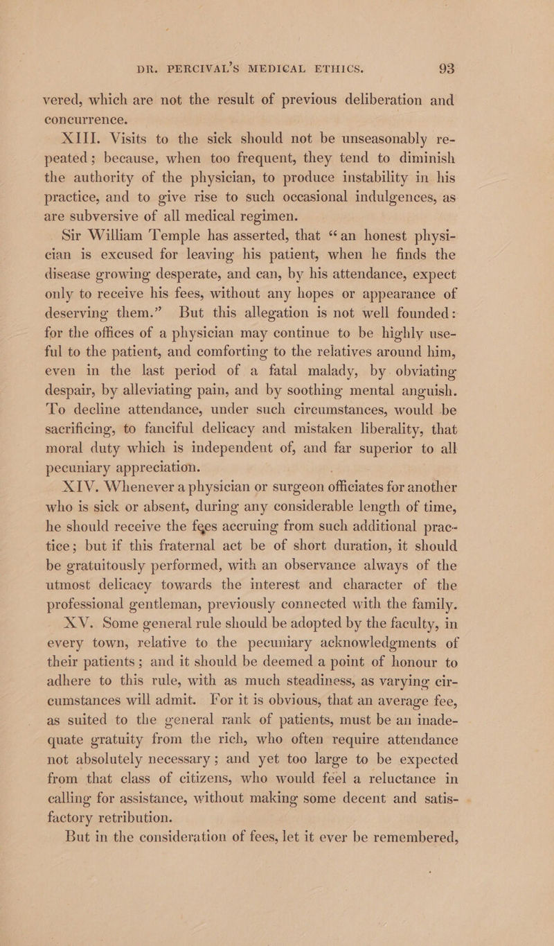 vered, which are not the result of previous deliberation and concurrence. 3 XIII. Visits to the sick should not be unseasonably re- peated; because, when too frequent, they tend to diminish the authority of the physician, to produce instability in his practice, and to give rise to such occasional indulgences, as are subversive of all medical regimen. Sir William ‘Temple has asserted, that “an honest physi- cian is excused for leaving his patient, when he finds the disease growing desperate, and can, by his attendance, expect only to receive his fees, without any hopes or appearance of deserving them.” But this allegation is not well founded: for the offices of a physician may continue to be highly use- ful to the patient, and comforting to the relatives around him, even in the last period of a fatal malady, by. obviating despair, by alleviating pain, and by soothing mental anguish. To decline attendance, under such circumstances, would be sacrificing, to fanciful delicacy and mistaken liberality, that moral duty which is independent of, and far superior to all pecuniary appreciation. XIV. Whenever a physician or surgeon ‘fieintas for another who is sick or absent, during any considerable length of time, he should receive the fees accruing from such additional prac- tice; but if this fraternal act be of short duration, it should be gratuitously performed, with an observance always of the utmost delicacy towards the interest and character of the professional gentleman, previously connected with the family. XV. Some general rule should be adopted by the faculty, in every town, relative to the pecuniary acknowledgments of their patients; and it should be deemed a point of honour to adhere to this rule, with as much steadiness, as varying cir- cumstances will admit. I*or it is obvious, that an average fee, as suited to the general rank of patients, must be an inade- quate gratuity from the rich, who often require attendance not absolutely necessary ; and yet too large to be expected from that class of citizens, who would feel a reluctance in calling for assistance, without making some decent and satis- . factory retribution. But in the consideration of fees, let it ever be remembered,