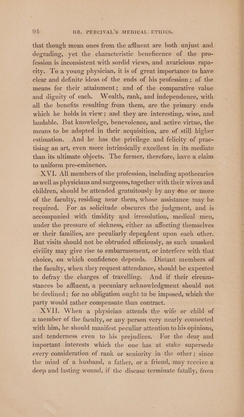 that though mean ones from the affluent are both unjust and degrading, yet the characteristic beneficence of the pro- fession is inconsistent with sordid views, and avaricious rapa- city. To a young physician, it is of great importance to have clear and definite ideas of the ends of his profession; of the means for their attainment; and of the comparative value and dignity of each. Wealth, rank, and independence, with all the benefits resulting from them, are the primary ends which he holds in view; and they are interesting, wise, and laudable. But knowledge, benevolence, and active virtue, the means to be adopted in their acquisition, are of still higher estimation. And he has the privilege and felicity of prac- tising an art, even more intrinsically excellent in its mediate than its ultimate objects. The former, therefore, have a claim to uniform pre-eminence. XVI. All members of the profession, including apothecaries as well as physicians and surgeons, together with their wives and children, should be attended gratuitously by any one or more of the faculty, residing near them, whose assistance may be required. Jor as solicitude obscures the judgment, and is accompanied with timidity and irresolution, medical men, under the pressure of sickness, either as affecting themselves or their families, are peculiarly dependent upon each other. But visits should not be obtruded officiously, as such unasked civility may give rise to embarrassment, or interfere with that choice, on which confidence depends. Distant members of the faculty, when they request attendance, should be expected to defray the charges of travelling. And if their cireum- stances be affluent, a pecuniary acknowledgment should not be declined; for no obligation ought to be imposed, which the party would rather compensate than contract. XVII. When a physician attends the wife or child of a member of the faculty, or any person very nearly connected with him, he should manifest peculiar attention to his opinions, and tenderness even to his prejudices. For the dear and important interests which the one has at stake supersede every consideration of rank or seniority in the other; since | the mind of a husband, a father, or a friend, may receive a deep and lasting wound, if the disease terminate fatally, from