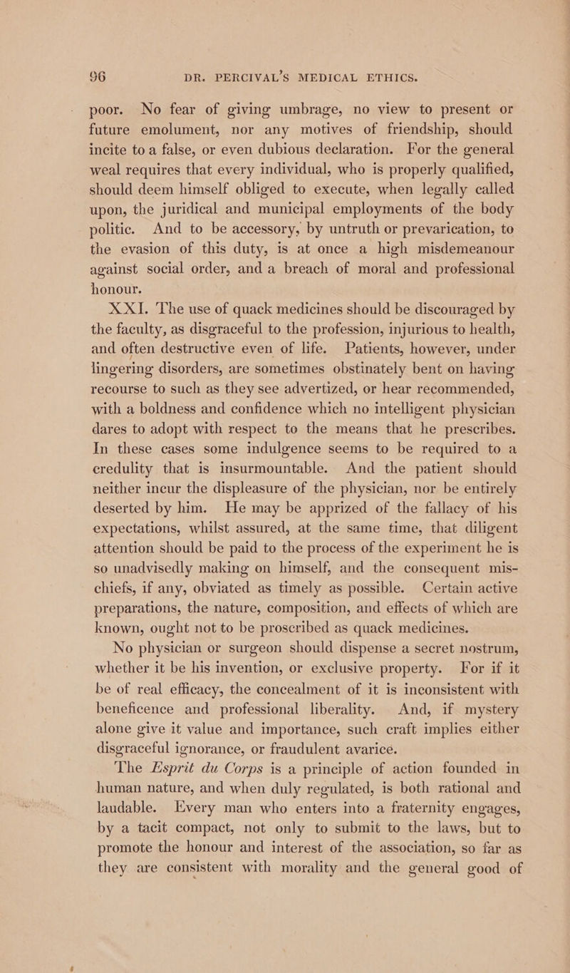 poor. No fear of giving umbrage, no view to present or future emolument, nor any motives of friendship, should incite toa false, or even dubious declaration. For the general weal requires that every individual, who is properly qualified, should deem himself obliged to execute, when legally called upon, the juridical and municipal employments of the body politic. And to be accessory, by untruth or prevarication, to the evasion of this duty, is at once a high misdemeanour against social order, and a breach of moral and professional honour. X XI. The use of quack medicines should be discouraged by the faculty, as disgraceful to the profession, injurious to health, and often destructive even of life. Patients, however, under lingering disorders, are sometimes obstinately bent on having recourse to such as they see advertized, or hear recommended, with a boldness and confidence which no intelligent physician dares to adopt with respect to the means that he prescribes. In these cases some indulgence seems to be required to a credulity that is insurmountable. And the patient should neither incur the displeasure of the physician, nor be entirely deserted by him. He may be apprized of the fallacy of his expectations, whilst assured, at the same time, that diligent attention should be paid to the process of the experiment he is so unadvisedly making on himself, and the consequent mis- chiefs, if any, obviated as timely as possible. Certain active preparations, the nature, composition, and effects of which are known, ought not to be proscribed as quack medicines. No physician or surgeon should dispense a secret nostrum, whether it be his invention, or exclusive property. For if it be of real efficacy, the concealment of it is inconsistent with beneficence and professional liberality. And, if mystery alone give it value and importance, such craft implies either disgraceful ignorance, or fraudulent avarice. The Esprit du Corps is a principle of action founded in human nature, and when duly regulated, is both rational and laudable. Every man who enters into a fraternity engages, by a tacit compact, not only to submit to the laws, but to promote the honour and interest of the association, so far as they are consistent with morality and the general good of