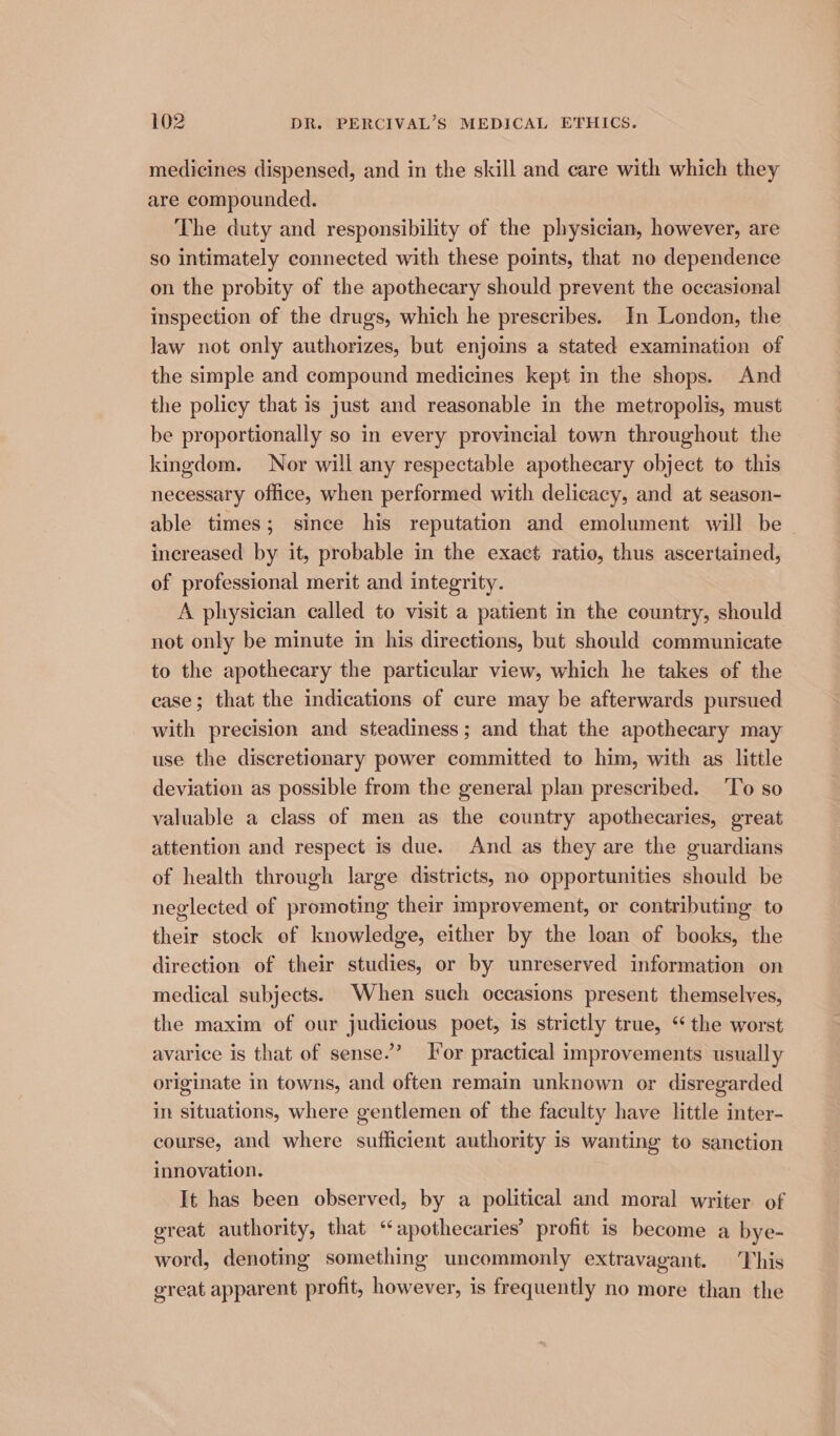 medicines dispensed, and in the skill and care with which they are compounded. The duty and responsibility of the physician, however, are so intimately connected with these points, that no dependence on the probity of the apothecary should prevent the occasional inspection of the drugs, which he prescribes. In London, the law not only authorizes, but enjoins a stated examination of the simple and compound medicines kept in the shops. And the policy that is just and reasonable in the metropolis, must be proportionally so in every provincial town throughout the kingdom. Nor will any respectable apothecary object to this necessary office, when performed with delicacy, and at season- able times; since his reputation and emolument will be increased by it, probable in the exact ratio, thus ascertained, of professional merit and integrity. A physician called to visit a patient in the country, should not only be minute in his directions, but should communicate to the apothecary the particular view, which he takes of the case; that the indications of cure may be afterwards pursued with precision and steadiness; and that the apothecary may use the discretionary power committed to him, with as little deviation as possible from the general plan prescribed. ‘To so valuable a class of men as the country apothecaries, great attention and respect is due. And as they are the guardians of health through large districts, no opportunities should be neglected of promoting their improvement, or contributing to their stock of knowledge, either by the loan of books, the direction of their studies, or by unreserved information on medical subjects. When such occasions present themselves, the maxim of our judicious poet, is strictly true, “ the worst avarice is that of sense.” or practical improvements usually originate in towns, and often remain unknown or disregarded in situations, where gentlemen of the faculty have little inter- course, and where sufficient authority is wanting to sanction innovation. It has been observed, by a political and moral writer of great authority, that ‘apothecaries’ profit is become a bye- word, denoting something uncommonly extravagant. This great apparent profit, however, is frequently no more than the