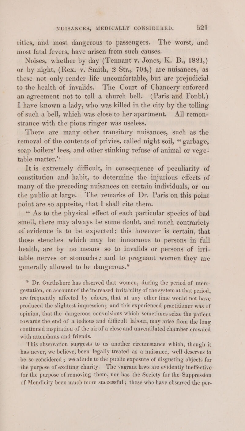 rities, and most dangerous to passengers. ‘lhe worst, and most fatal fevers, have arisen from such causes. Noises, whether by day (Tennant v. Jones, K. B., 1821,) or by night, (Rex. v. Smith, 2 Str., '704,) are nuisances, as these not only render life uncomfortable, but are prejudicial to the health of invalids.) The Court of Chancery enforced an agreement not to toll a church bell. (Paris and Fonbl.) I have known a lady, who was killed in the city by the tolling of such a bell, which was close to her apartment. All remon- strance with the pious ringer was useless. There are many other transitory nuisances, such as the removal of the contents of privies, called night soil, “ garbage, soap boilers’ lees, and other stinking refuse of animal or vege- table matter.” It is extremely difficult, in consequence of peculiarity of constitution and habit, to determine the injurious effects of many of the preceding nuisances on certain individuals, or on the public at large. ‘he remarks of Dr. Paris on this point point are so apposite, that I shall cite them. “¢ As to the physical effect of each particular species of bad smell, there may always be some doubt, and much contrariety of evidence is to be expected; this however is certain, that those stenches which may be innocuous to persons in full health, are by no means so to invalids or persons of irri- table nerves or stomachs; and to pregnant women they are generally allowed to be dangerous.” * Dr. Garthshore has observed that women, during the period of utero- gestation, on account of the increased irritability of the system at that period, are frequently affected by odours, that at any other time would not have produced the slightest impression; and this experienced practitioner was of opinion, that the dangerous convulsions which sometimes seize the patient towards the end of a tedious and difficult labour, may arise from the long continued inspiration of the air of a close and unventilated chamber crowded with attendants and friends. This observation suggests to us another circumstance which, though it has. never, we believe, been legally treated as a nuisance, well deserves to be so considered ; we allude to the public exposure of disgusting objects for the purpose of exciting charity. The vagrant laws are evidently ineffective for the purpose of removing them, nor has the Society for the Suppression of Mendicity been much more successful ; those who have observed the per-