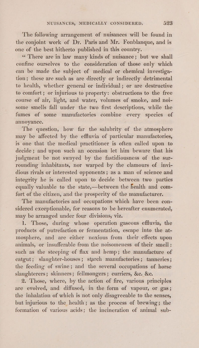 The following arrangement of nuisances will be found in the conjoint work of Dr. Paris and Mr. Fonblanque, and is one of the best hitherto published in this country. ‘“¢ There are in law many kinds of nuisance; but we shall confine ourselves to the consideration of those only which can be made the subject of medical or chemical investiga- tion; these are such as are directly or indirectly detrimental to health, whether general or individual; or are destructive to comfort ; or injurious to property: obstructions to the free course of air, light, and water, volumes of smoke, and noi- some smells fall under the two first descriptions, while the fumes of some manufactories combine every species of annoyance. The question, how far the salubrity of the atmosphere may be affected by the effluvia of particular manufactories, is one that the medical practitioner is often called upon to decide ; and upon such an occasion let him beware that his judgment be not swayed by the fastidiousness of the sur- rounding inhabitants, nor warped by the clamours of invi- dious rivals or interested opponents; as a man of science and integrity he is called upon to decide between two parties equally valuable to the state,—between the health and com- fort of the citizen, and the prosperity of the manufacturer. The manufactories and occupations which have been con- sidered exceptionable, for reasons to be hereafter enumerated, may be arranged under four divisions, viz. 1. Those, during whose operation gaseous effluvia, the products of putrefaction or fermentation, escape into the at- mosphere, and are either noxious from their effects upon animals, or insufferable from the noisomeuess of their smell: such as the steeping of flax and hemp; the manufacture of catgut; slaughter-houses; starch manufactories; tanneries ; the feeding of swine; and the several occupations of horse slaughterers; skinners; fellmongers; curriers, &amp;c. &amp;c. 2. Those, where, by the action of fire, various principles are evolved, and diffused, in the form of vapour, or gas; the inhalation of which is not only disagreeable to the senses, but injurious to the health; as the process of brewing; the formation of various acids; the incineration of animal sub-
