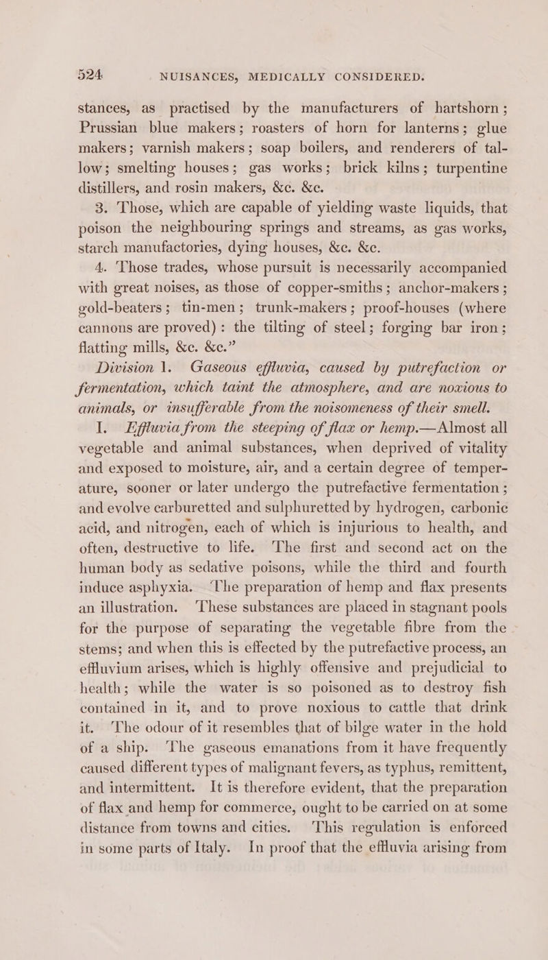 stances, as practised by the manufacturers of hartshorn ; Prussian blue makers; roasters of horn for lanterns; glue makers; varnish makers; soap boilers, and renderers of tal- low; smelting houses; gas works; brick kilns; turpentine distillers, and rosin makers, &amp;c. &amp;c. 3. Those, which are capable of yielding waste liquids, that poison the neighbouring springs and streams, as gas works, starch manufactories, dying houses, &amp;c. &amp;c. 4. ‘Those trades, whose pursuit is necessarily accompanied with great noises, as those of copper-smiths ; anchor-makers ; gold-beaters ; tin-men; trunk-makers; proof-houses (where cannons are proved): the tilting of steel; forging bar iron; flatting mills, &amp;c. &amp;e.” | Division 1. Gaseous effluvia, caused by putrefaction or fermentation, which taint the atmosphere, and are noxious to animals, or insufferable from the notsomeness of their smell. I. Lffiuvia from the steeping of flax or hemp.—Almost all vegetable and animal substances, when deprived of vitality and exposed to moisture, air, and a certain degree of temper- ature, sooner or later undergo the putrefactive fermentation ; and evolve carburetted and sulphuretted by hydrogen, carbonic acid, and nitrogen, each of which is injurious to health, and often, destructive to life. ‘The first and second act on the human body as sedative poisons, while the third and fourth induce asphyxia. “Lhe preparation of hemp and flax presents an illustration. ‘These substances are placed in stagnant pools for the purpose of separating the vegetable fibre from the stems; and when this is effected by the putrefactive process, an effluvium arises, which is highly offensive and prejudicial to health; while the water is so poisoned as to destroy fish contained in it, and to prove noxious to cattle that drink it. The odour of it resembles that of bilge water in the hold of a ship. The gaseous emanations from it have frequently caused different types of malignant fevers, as typhus, remittent, and intermittent. It is therefore evident, that the preparation of flax and hemp for commerce, ought to be carried on at some distance from towns and cities. This regulation is enforced in some parts of Italy. In proof that the effluvia arising from