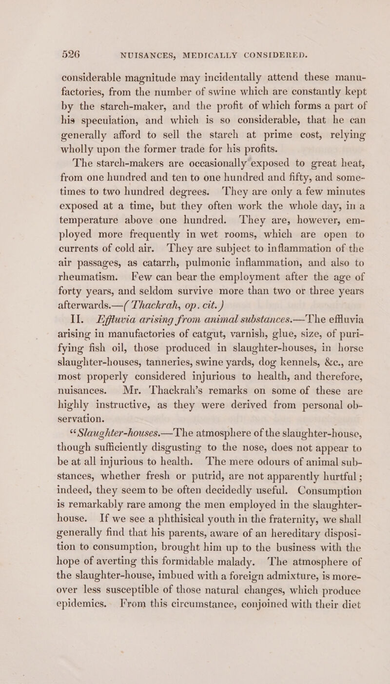 considerable magnitude may incidentally attend these manu- factories, from the number of swine which are constantly kept by the starch-maker, and the profit of which forms a part of his speculation, and which is so considerable, that he can generally afford to sell the starch at prime cost, relying wholly upon the former trade for his profits. The starch-makers are occasionally exposed to great heat, from one hundred and ten to one hundred and fifty, and some- times to two hundred degrees. ‘They are only a few minutes exposed at a time, but they often work the whole day, in a temperature above one hundred. ‘They are, however, em- ployed more frequently in wet rooms, which are open to currents of cold air. ‘They are subject to inflammation of the air passages, as catarrh, pulmonic inflammation, and also to rheumatism. Few can bear the employment after the age of forty years, and seldom survive more than two or three years afterwards.—( Thackrah, op. cit. ) Il. Lfluvia arising from animal substances.—The effluvia arising in manufactories of catgut, varnish, glue, size, of puri- fying fish oil, those produced in slaughter-houses, in horse slaughter-houses, tanneries, swine yards, dog kennels, &amp;c., are most properly considered injurious to health, and therefore, nuisances. Mr. ‘Thackrah’s remarks on some of these are highly instructive, as they were derived from personal ob- servation. | “ Slaughter-houses.—The atmosphere of the slaughter-house, though sufficiently disgusting to the nose, does not appear to be at all injurious to health. The mere odours of animal sub- stances, whether fresh or putrid, are not apparently hurtful ; indeed, they seem to be often decidedly useful. Consumption is remarkably rare among the men employed in the slaughter- house. If we see a phthisical youth in the fraternity, we shall generally find that his parents, aware of an hereditary disposi- tion to consumption, brought him up to the business with the hope of averting this formidable malady. The atmosphere of the slaughter-house, imbued with a foreign admixture, is more- over less susceptible of those natural changes, which produce epidemics. From this circumstance, conjoined with their diet