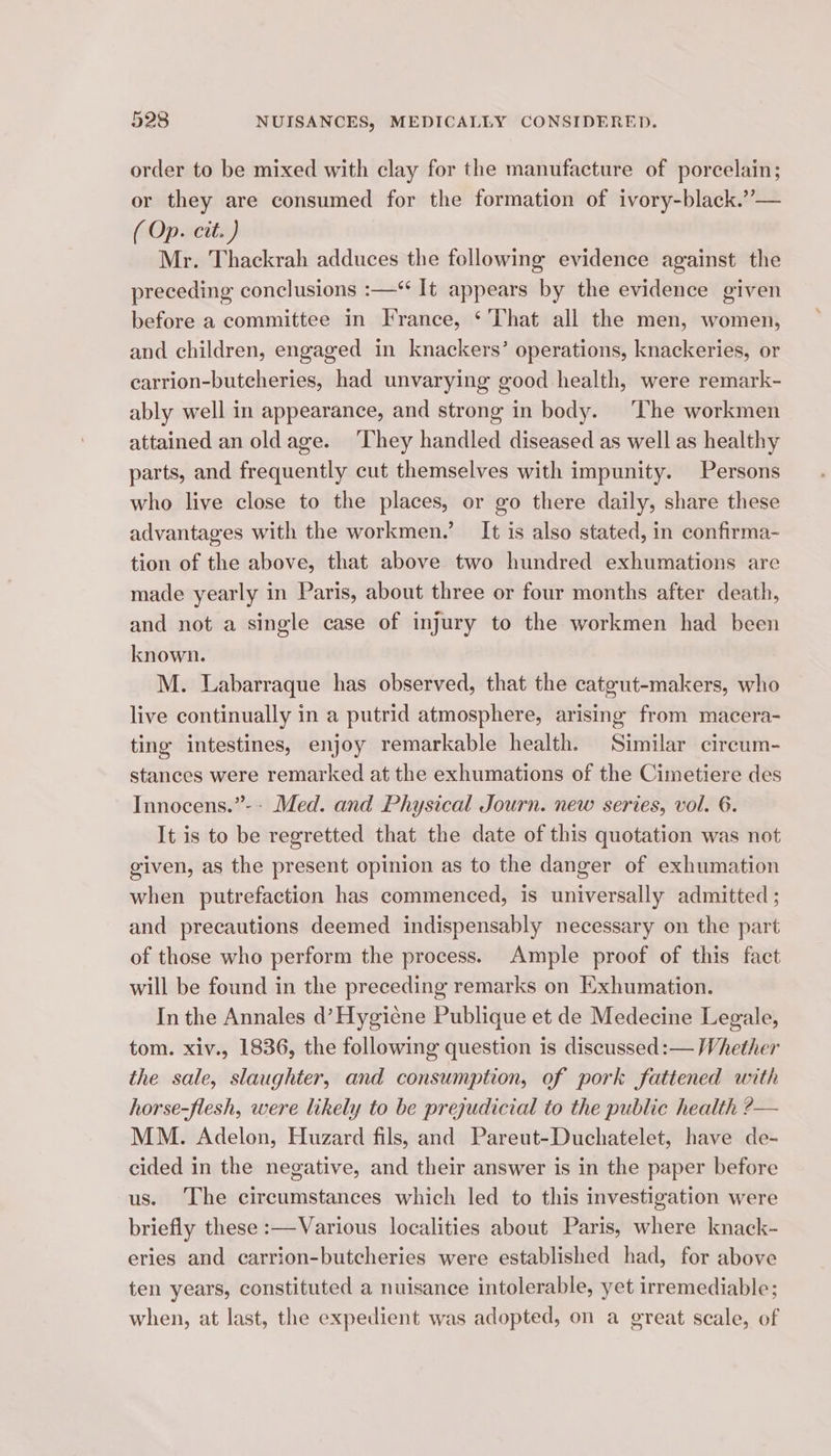 order to be mixed with clay for the manufacture of porcelain; or they are consumed for the formation of ivory-black.’’— ( Op. cit. ) Mr. Thackrah adduces the following evidence against the preceding conclusions :—‘“ It appears by the evidence given before a committee in France, ‘That all the men, women, and children, engaged in knackers’ operations, knackeries, or carrion-butcheries, had unvarying good health, were remark- ably well in appearance, and strong in body. ‘The workmen attained an old age. ‘They handled diseased as well as healthy parts, and frequently cut themselves with impunity. Persons who live close to the places, or go there daily, share these advantages with the workmen.’ It is also stated, in confirma- tion of the above, that above two hundred exhumations are made yearly in Paris, about three or four months after death, and not a single case of injury to the workmen had been known. M. Labarraque has observed, that the catgut-makers, who live continually in a putrid atmosphere, arising from macera- ting intestines, enjoy remarkable health. Similar circum- stances were remarked at the exhumations of the Cimetiere des Innocens.”-- Med. and Physical Journ. new series, vol. 6. It is to be regretted that the date of this quotation was not given, as the present opinion as to the danger of exhumation when putrefaction has commenced, is universally admitted ; and precautions deemed indispensably necessary on the part of those who perform the process. Ample proof of this fact will be found in the preceding remarks on Exhumation. In the Annales d’Hygicne Publique et de Medecine Legale, tom. xiv., 1836, the following question is discussed :— Whether the sale, slaughter, and consumption, of pork fattened with horse-flesh, were likely to be prejudicial to the public health ?— MM. Adelon, Huzard fils, and Pareut-Duchatelet, have de- cided in the negative, and their answer is in the paper before us. The circumstances which led to this investigation were briefly these :—Various localities about Paris, where knack- eries and carrion-butcheries were established had, for above ten years, constituted a nuisance intolerable, yet irremediable; when, at last, the expedient was adopted, on a great scale, of