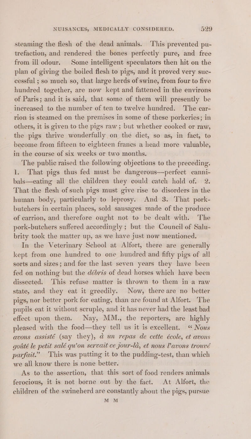 steaming the flesh of the dead animals. ‘This prevented pu- trefaction, and rendered the bones perfectly pure, and free from ill odour. Some intelligent speculators then hit on the plan of giving the boiled flesh to pigs, and it proved very suc- cessful ; so much so, that large herds of swine, from four to five hundred together, are now kept and fattened in the environs of Paris; and it is said, that some of them will presently be increased to the number of ten to twelve hundred. The car- rion is steamed on the premises in some of these porkeries; in others, it is given to the pigs raw ; but whether cooked or raw, the pigs thrive wonderfully on the diet, so as, in fact, to become from fifteen to eighteen frances a head more valuable, in the course of six weeks or two months. The public raised the following objections to the preceding. 1. That pigs thus fed must be dangerous—perfect canni- bals—eating all the children they could catch hold of. 2. That the flesh of such pigs must give rise to disorders in the human body, particularly to leprosy. And 3. That pork- butchers in certain places, sold sausages made of the produce of carrion, and therefore ought not to be dealt with. The pork-butchers suffered accordingly ; but the Council of Salu- brity took the matter up, as we have just now mentioned. In the Veterinary School at Alfort, there are generally kept from one hundred to one hundred and fifty pigs of all sorts and sizes; and for the last seven years they have been fed on nothing but the débris of dead horses which have been dissected. ‘This refuse matter is thrown to them in a raw state, and they eat it greedily. Now, there are no better pigs, nor better pork for eating, than are found at Alfort. The pupils eat it without scruple, and it has never had the least bad effect upon them. Nay, MM., the reporters, are highly pleased with the food—they tell us it is excellent. “ Nous avons assisté (say they), a@ un repas de cette école, et avons gotté le petit salé qu’on servait ce jour-la, et nous Pavons trouvé parfait.” This was putting it to the pudding-test, than which we all know there is none better. As to the assertion, that this sort of food renders animals ferocious, it is not borne out by the fact. At Alfort, the children of the swineherd are constantly about the pigs, pursue M M