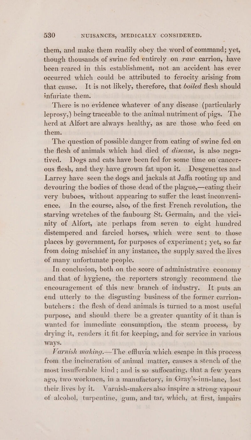 them, and make them readily obey the word of command; yet, though thousands of swine fed entirely on raw carrion, have been reared in this establishment, not an accident has ever occurred which could be attributed to ferocity arising from that cause. It is not likely, therefore, that boz/ed flesh should infuriate them. There is no evidence whatever of any disease (particularly leprosy,) being traceable to the animal nutriment of pigs. ‘The herd at Alfort are always healthy, as are those who feed on them. The question of possible danger from eating of swine fed on the flesh of animals which had died of disease, is also nega- tived. Dogs and cats have been fed for some time on cancer- ous flesh, and they have grown fat upon it. Desgenettes aud Larrey have seen the dogs and jackals at Jaffa rooting up and devouring the bodies of those dead of the plague,—eating their very buboes, without appearing to suffer the least inconveni- ence. In the course, also, of the first French revolution, the starving wretches of the faubourg St. Germain, and the vici- nity of Alfort, ate perhaps from seven to eight hundred distempered and farcied horses, which were sent to those places by government, for purposes of experiment; yet, so far from doing mischief in any instance, the supply saved the lives of many unfortunate people. In conclusion, both on the score of administrative economy and that of hygiene, the reporters strongly recommend the encouragement of this new branch of industry. It puts an end utterly to the disgusting business of the former carrion- butchers: the flesh of dead animals is turned to a most useful purpose, and should there be a greater quantity of it than is wanted for immediate consumption, the steam process, by drying it, renders it fit for keeping, and for service in various ways. Varnish making.—The effluvia which escape in this process from the incineration of animal matter, causes a stench of the most insufferable kind ; and is so suffocating, that a few years ago, two workmen, in a manufactory, in Gray’s-inn-lane, lost their lives by it. Varnish-makers also inspire a strong vapour of alcohol, turpentine, gum, and tar, which, at first, impairs