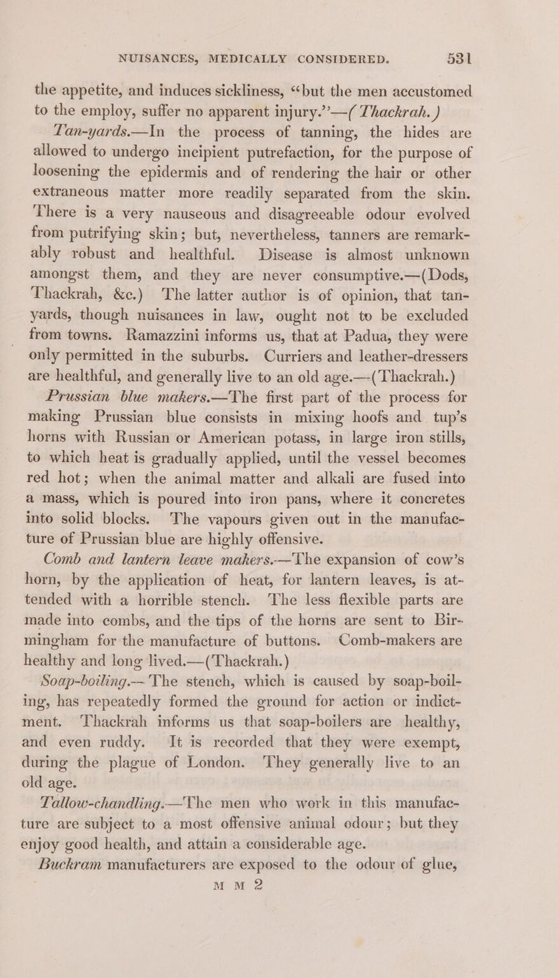 the appetite, and induces sickliness, “but the men accustomed to the employ, suffer no apparent injury.”’—( Thackrah. ) Lan-yards.—In the process of tanning, the hides are allowed to undergo incipient putrefaction, for the purpose of loosening the epidermis and of rendering the hair or other extraneous matter more readily separated from the skin. There is a very nauseous and disagreeable odour evolved from putrifying skin; but, nevertheless, tanners are remark- ably robust and healthful. Disease is almost unknown amongst them, and they are never consumptive.—(Dods, Thackrah, &amp;c.) The latter author is of opinion, that tan- yards, though nuisances in law, ought not to be excluded from towns. Ramazzini informs us, that at Padua, they were only permitted in the suburbs. Curriers and leather-dressers are healthful, and generally live to an old age.—-(Thackrah.) Prussian blue makers.—The first part of the process for making Prussian blue consists in mixing hoofs and tup’s horns with Russian or American potass, in large iron stills, to which heat is gradually applied, until the vessel becomes red hot; when the animal matter and alkali are fused into a mass, which is poured into iron pans, where it coneretes into solid blocks. The vapours given out in the manufac- ture of Prussian blue are highly offensive. Comb and lantern leave makers.—The expansion of cow’s horn, by the application of heat, for lantern leaves, is at- tended with a horrible stench. The less flexible parts are made into combs, and the tips of the horns are sent to Bir- mingham for the manufacture of buttons. Comb-makers are healthy and long lived.—(Thackrah.) Soap-boiling.— The stench, which is caused by soap-boil- ing, has repeatedly formed the ground for action or indict- ment. Thackrah informs us that soap-boilers are healthy, and even ruddy. It is recorded that they were exempt, during the plague of London. ‘They generally live to an old age. Tallow-chandling.—The men who work in this manufac- ture are subject to a most offensive animal odour; but they enjoy good health, and attain a considerable age. Buckram manufacturers are exposed to the odour of glue, MM 2