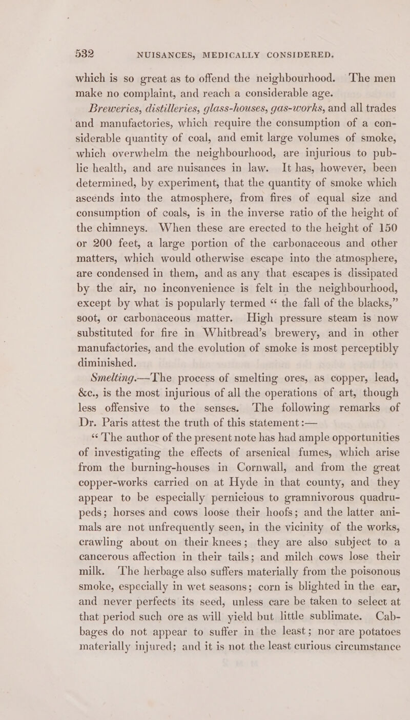 which is so great as to offend the neighbourhood. ‘The men make no complaint, and reach a considerable age. Breweries, distilleries, glass-houses, gas-works, and all trades and manufactories, which require the consumption of a con- siderable quantity of coal, and emit large volumes of smoke, which overwhelm the neighbourhood, are injurious to pub- lic health, and are nuisances in law. It has, however, been determined, by experiment, that the quantity of smoke which ascends into the atmosphere, from fires of equal size and consumption of coals, is in the inverse ratio of the height of the chimneys. When these are erected to the height of 150 or 200 feet, a large portion of the carbonaceous and other matters, which would otherwise escape into the atmosphere, are condensed in them, and as any that escapes is dissipated by the air, no inconvenience is felt in the neighbourhood, except by what is popularly termed “ the fall of the blacks,” soot, or carbonaceous matter. High pressure steam is now substituted for fire in Whitbread’s brewery, and in other manufactories, and the evolution of smoke is most perceptibly diminished. Smelting.—The process of smelting ores, as copper, lead, &amp;c., is the most injurious of all the operations of art, though less offensive to the senses. The following remarks of Dr. Paris attest the truth of this statement :— _ The author of the present note has had ample opportunities of investigating the effects of arsenical fumes, which arise from the burning-houses in Cornwall, and from the great copper-works carried on at Hyde in that county, and they appear to be especially pernicious to gramnivorous quadru- peds; horses and cows loose their hoofs; and the latter ani- mals are not unfrequently seen, in the vicinity of the works, crawling about on their knees; they are also subject to a cancerous affection in their tails; and milch cows lose their milk. ‘The herbage also suffers materially from the poisonous smoke, especially in wet seasons; corn is blighted in the ear, and never perfects its seed, unless care be taken to select at that period such ore as will yield but little sublimate. Cab- bages do not appear to suffer in the least; nor are potatoes materially injured; and it is not the least curious circumstance