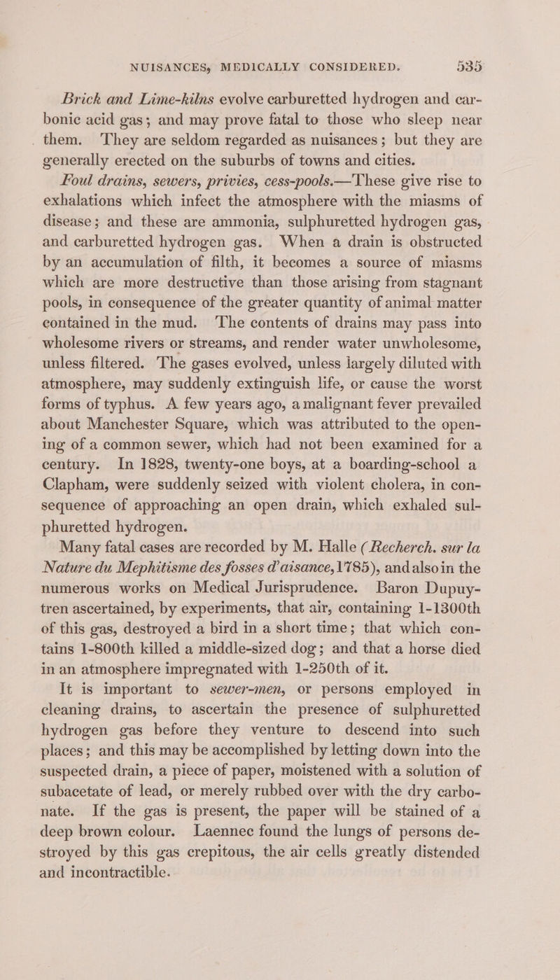 Brick and Lime-kilns evolve carburetted hydrogen and car- bonic acid gas; and may prove fatal to those who sleep near them. They are seldom regarded as nuisances; but they are generally erected on the suburbs of towns and cities. foul drains, sewers, privies, cess-pools.—'These give rise to exhalations which infect the atmosphere with the miasms of disease; and these are ammonia, sulphuretted hydrogen gas, and carburetted hydrogen gas. When a drain is obstructed by an accumulation of filth, it becomes a source of miasms which are more destructive than those arising from stagnant pools, in consequence of the greater quantity of animal matter contained in the mud. ‘The contents of drains may pass into wholesome rivers or streams, and render water unwholesome, unless filtered. The gases evolved, unless largely diluted with atmosphere, may suddenly extinguish life, or cause the worst forms of typhus. A few years ago, a malignant fever prevailed about Manchester Square, which was attributed to the open- ing of a common sewer, which had not been examined for a century. In 1828, twenty-one boys, at a boarding-school a Clapham, were suddenly seized with violent cholera, in con- sequence of approaching an open drain, which exhaled sul- phuretted hydrogen. Many fatal cases are recorded by M. Halle ( Recherch. sur la Nature du Mephitisme des fosses d’aisance, 1785), and also in the numerous works on Medical Jurisprudence. Baron Dupuy- tren ascertained, by experiments, that air, containing 1-1300th of this gas, destroyed a bird in a short time; that which con- tains 1-800th killed a middle-sized dog; and that a horse died in an atmosphere impregnated with 1-250th of it. It is important to sewer-men, or persons employed in cleaning drains, to ascertain the presence of sulphuretted hydrogen gas before they venture to descend into such places; and this may be accomplished by letting down into the suspected drain, a piece of paper, moistened with a solution of subacetate of lead, or merely rubbed over with the dry carbo- nate. If the gas is present, the paper will be stained of a deep brown colour. Laennec found the lungs of persons de- stroyed by this gas crepitous, the air cells greatly distended and incontractible.