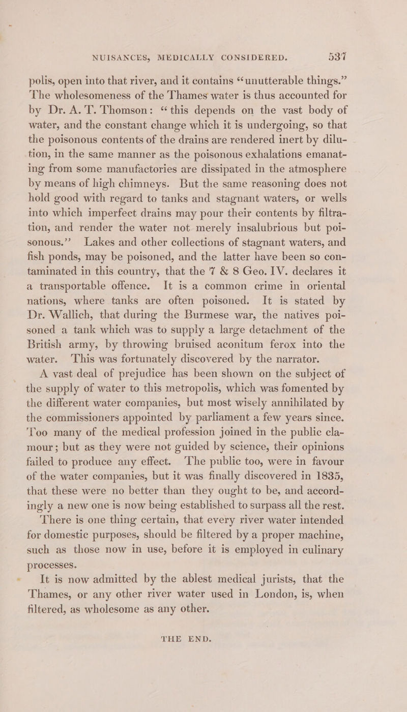 polis, open into that river, and it contains “‘unutterable things.” The wholesomeness of the Thames water is thus accounted for by Dr. A. T. Thomson: ‘this depends on the vast body of water, and the constant change which it is undergoing, so that the poisonous contents of the drains are rendered inert by dilu- tion, in the same manner as the poisonous exhalations emanat- ing from some manufactories are dissipated in the atmosphere by means of high chimneys. But the same reasoning does not hold good with regard to tanks and stagnant waters, or wells into which imperfect drains may pour their contents by filtra- tion, and render the water not merely insalubrious but poi- sonous.”” Lakes and other collections of stagnant waters, and fish ponds, may be poisoned, and the latter have been so con- taminated in this country, that the '7 &amp; 8 Geo. IV. declares it a transportable offence. It is a common crime in oriental nations, where tanks are often poisoned. It is stated by Dr. Wallich, that during the Burmese war, the natives poi- soned a tank which was to supply a large detachment of the British army, by throwing bruised aconitum ferox into the water. ‘This was fortunately discovered by the narrator. A vast deal of prejudice has been shown on the subject of the supply of water to this metropolis, which was fomented by the different water companies, but most wisely annihilated by the commissioners appointed by parliament a few years since. ‘Too many of the medical profession joined in the public cla- mour; but as they were not guided by science, their opinions failed to produce any effect. ‘The public too, were in favour of the water companies, but it was finally discovered in 1835, that these were no better than they ought to be, and accord- ingly a new one is now being established to surpass all the rest. There is one thing certain, that every river water intended for domestic purposes, should be filtered by a proper machine, such as those now in use, before it is employed in culinary processes. It is now admitted by the ablest medical jurists, that the Thames, or any other river water used in London, is, when filtered, as wholesome as any other. THE END.