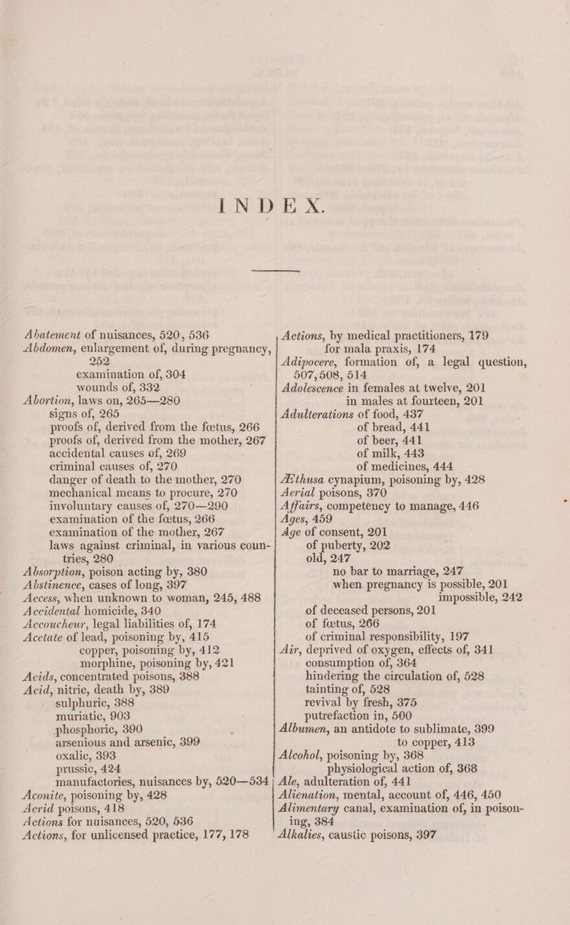 INDEX. Abatement of nuisances, 520, 536 Actions, by medical practitioners, 179 Abdomen, enlargement of, during pregnancy, for mala praxis, 174 252. Adipocere, formation of, a legal question, examination of, 304 507, 508, 514 wounds of, 332 Adolescence in females at twelve, 201 Abortion, laws on, 265—280 in males at fourteen, 201 signs of, 265 Adulterations of food, 437 proofs of, derived from the foetus, 266 of bread, 441 proofs of, derived from the mother, 267 of beer, 441 accidental causes of, 269 of milk, 443 criminal causes of, 270 of medicines, 444 danger of death to the mother, 270 4thusa cynapium, poisoning by, 428 mechanical means to procure, 270 Aerial poisons, 370 involuntary causes of, 270—290 Affairs, competency to manage, 446 examination of the foetus, 266 Ages, 459 examination of the mother, 267 Age of consent, 201 laws against criminal, in various coun- of puberty, 202 tries, 280 old, 247 Absorption, poison acting by, 380 no bar to marriage, 247 Abstinence, cases of long, 397 when pregnancy is possible, 201 Access, when unknown to woman, 245, 488 impossible, 242 Accidental homicide, 340 of deceased persons, 201 Accoucheur, legal liabilities of, 174 of foetus, 266 Acetate of lead, poisoning by, 415 of criminal responsibility, 197 copper, poisoning by, 412 Air, deprived of oxygen, effects of, 341 morphine, poisoning by, 421 consumption of, 364 Acids, concentrated poisons, 388 hindering the circulation of, 528 Acid, nitric, death by, 389 tainting of, 528 sulphuric, 388 revival by fresh, 375 muriatic, 903 putrefaction in, 500 phosphoric, 390 , Albumen, an antidote to sublimate, 399 arsenious and arsenic, 399 to copper, 413 oxalic, 393 Alcohol, poisoning by, 368 prussic, 424 physiological action of, 368 manufactories, nuisances by, 520—534 | Ale, adulteration of, 441 Aconite, poisoning by, 428 Alienation, mental, account of, 446, 450 Acrid poisons, 418 Alimentary canal, examination of, in oa Actions for nuisances, 520, 536 ing, 384 Actions, for unlicensed practice, 177, 178 Alkalies, caustic poisons, 397