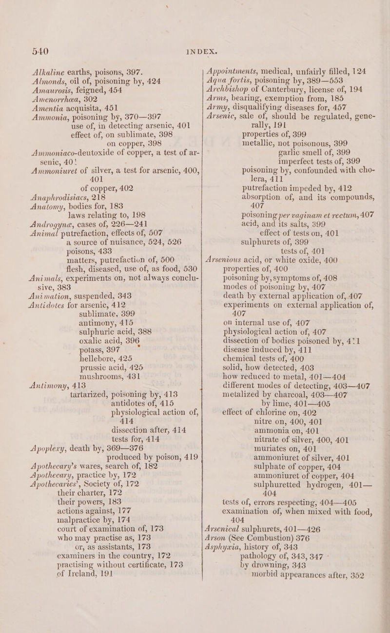 Alkaline earths, poisons, 397. Almonds, oil of, poisoning by, 424 Amaurosis, feigned, 454 Amenorrhea, 302 Amentia acquisita, 451 Ammonia, poisoning by, 370—397 effect of, on sublimate, 398 on copper, 398 senic, 40! 401 of copper, 402 Anaphrodistacs, 218 Anatomy, bodies for, 183 laws relating to, 198 Androgyna, cases of, 226—241 Animal putrefaction, effects of, 507 a source of nuisance, 524, 526 poisons, 433 matters, putrefaction of, 500 rally, 191 properties of, 399 metallic, not poisonous, 399 garlic smell of, 399 imperfect tests of, 399 poisoning by, confounded with cho- lera, 411 putrefaction impeded by, 412 absorption of, and its compounds, 407 poisoning per vaginam et rectum, 407 acid, and its salts, 399 effect of tests on, 401 sulphurets of, 399 tests of, 401 Sive, 383 Animation, suspended, 343 Antidotes for arsenic, 412 sublimate, 399 antimony, 415 sulphuric acid, 388 oxalic acid, 396 potass, 397° hellebore, 425 prussic acid, 425 mushrooms, 431 Antimony, 413 tartarized, poisoning by, 413 antidotes of, 415 414 tests for, 414 Apoplexy, death by, 369—376 Apothecary’s wares, search of, 182 Apothecary, practice by, 172 Apothecaries’, Society of, 172 their charter, 172 their powers, 183 actions against, 177 malpractice by, 174 court of examination of, 173 who may practise as, 173 or, as assistants, 173 examiners in the country, 172 practising without certificate, 173 of Ireland, 191 properties of, 400 poisoning by, symptoms of, 408 modes of poisoning by, 407 death by external application of, 407 experiments on external application of, 407 on internal use of, 407 physiological action of, 407 dissection of bodies poisoned by, 411 disease induced by, 411 chemical tests of, 400 solid, how detected, 403 how reduced to metal, 401—404 different modes of detecting, 403—407 metalized by charcoal, 403—407 by lime, 401—405 effect of chlorine on, 402 nitre on, 400, 401 ammonia on, 401 nitrate of silver, 400, 401 muriates on, 401 ammoniuret of silver, 401 sulphate of copper, 404 ammoniuret of copper, 404 sulphuretted hydrogen, 401— 404 tests of, errors respecting, 404—405 examination of, when mixed with food, 404 pathology of, 343, 347 - by drowning, 343 morbid appearances after, 352