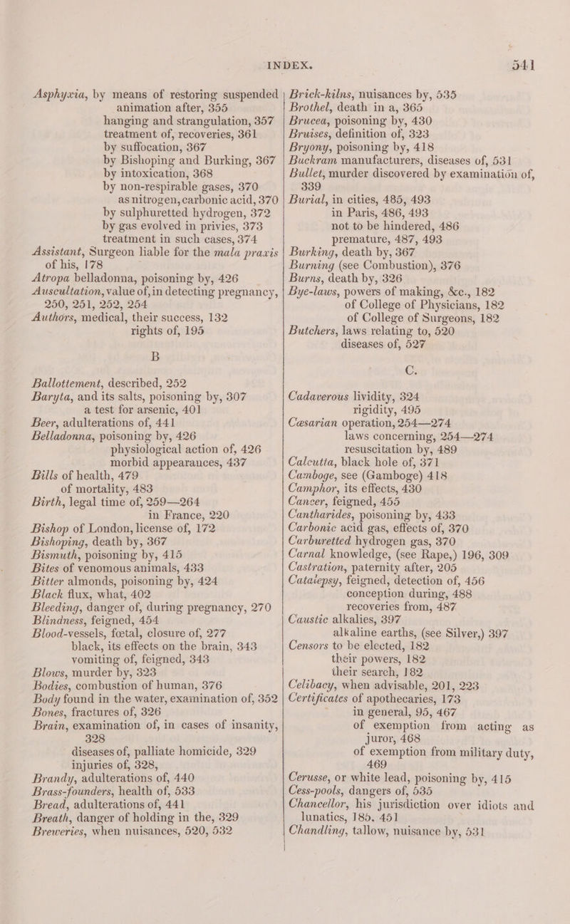41 animation after, 355 hanging and strangulation, 357 treatment of, recoveries, 361 by suffocation, 367 by Bishoping and Burking, 367 by intoxication, 368 by non-respirable gases, 370 as nitrogen, carbonic acid, 370 by sulphuretted hydrogen, 372 by gas evolved in privies, 373 treatment in such cases, 374 Assistant, Surgeon liable for the mala praxis of his, 178 : Atropa belladonna, poisoning by, 426 Auscultation, value of, in detecting pregnancy, 250, 251, 252, 254 Authors, medical, their success, 132 rights of, 195 B Ballottement, described, 252 Baryta, and its salts, poisoning by, 307 a test for arsenic, 401 Beer, adulterations of, 441 Belladonna, poisoning by, 426 physiological action of, 426 morbid appearances, 437 Bills of health, 479 of mortality, 483 Birth, legal time of, 259—264 in France, 220 Bishop of London, license of, 172 Bishoping, death by, 367 Bismuth, poisoning by, 415 Bites of venomous animals, 433 Bitter almonds, poisoning by, 424 Black flux, what, 402 Bleeding, danger of, during pregnancy, 270 Blindness, feigned, 454 Blood-vessels, foetal, closure of, 277 black, its effects on the brain, 343 vomiting of, feigned, 343 Blows, murder by, 323 Bodies, combustion of human, 376 Body found in the water, examination of, 352 Bones, fractures of, 326 Brain, examination of, in cases of insanity, 328 diseases of, palliate homicide, 329 injuries of, 328, Brandy, adulterations of, 440 Brass-founders, health of, 533 Bread, adulterations of, 441 Breath, danger of holding in the, 329 Breweries, when nuisances, 520, 532 Brothel, death in a, 365 Brucea, poisoning by, 430 Bruises, definition of, 323 Bryony, poisoning by, 418 Buckram manufacturers, diseases of, 531 Bullet, murder discovered by examination of, 339 Burial, in cities, 485, 493 in Paris, 486, 493 not to be hindered, 486 premature, 487, 493 Burking, death by, 367 Burning (see Combustion), 376 Burns, death by, 326 Bye-laws, powers of making, &amp;c., 182 of College of Physicians, 182 of College of Surgeons, 182 Butchers, laws relating to, 520 diseases of, 527 Gi Cadaverous lividity, 324 rigidity, 495 Cesarian operation, 254—274 laws concerning, 254—274 resuscitation by, 489 Calcutta, black hole of, 371 Camboge, see (Gamboge) 418 Camphor, its effects, 430 Cancer, feigned, 455 Cantharides, poisoning by, 433 Carbonie acid gas, effects of, 370 Carburetted hydrogen gas, 370 Carnal knowledge, (see Rape,) 196, 309 Castration, paternity after, 205 Cataiepsy, feigned, detection of, 456 - conception during, 488 recoveries from, 487 Caustic alkalies, 397 alkaline earths, (see Silver,) 397 Censors to be elected, 182 their powers, 182 their search, 182 Celibacy, when advisable, 201, 223 Certificates of apothecaries, 173 ; in general, 95, 467 of exemption from acting as juror, 468 of exemption from military duty, 469 Cerusse, or white lead, poisoning by, 415 Cess-pools, dangers of, 535 Chancellor, his jurisdiction over idiots and lunatics, 185. 451 Chandling, tallow, nuisance by, 531