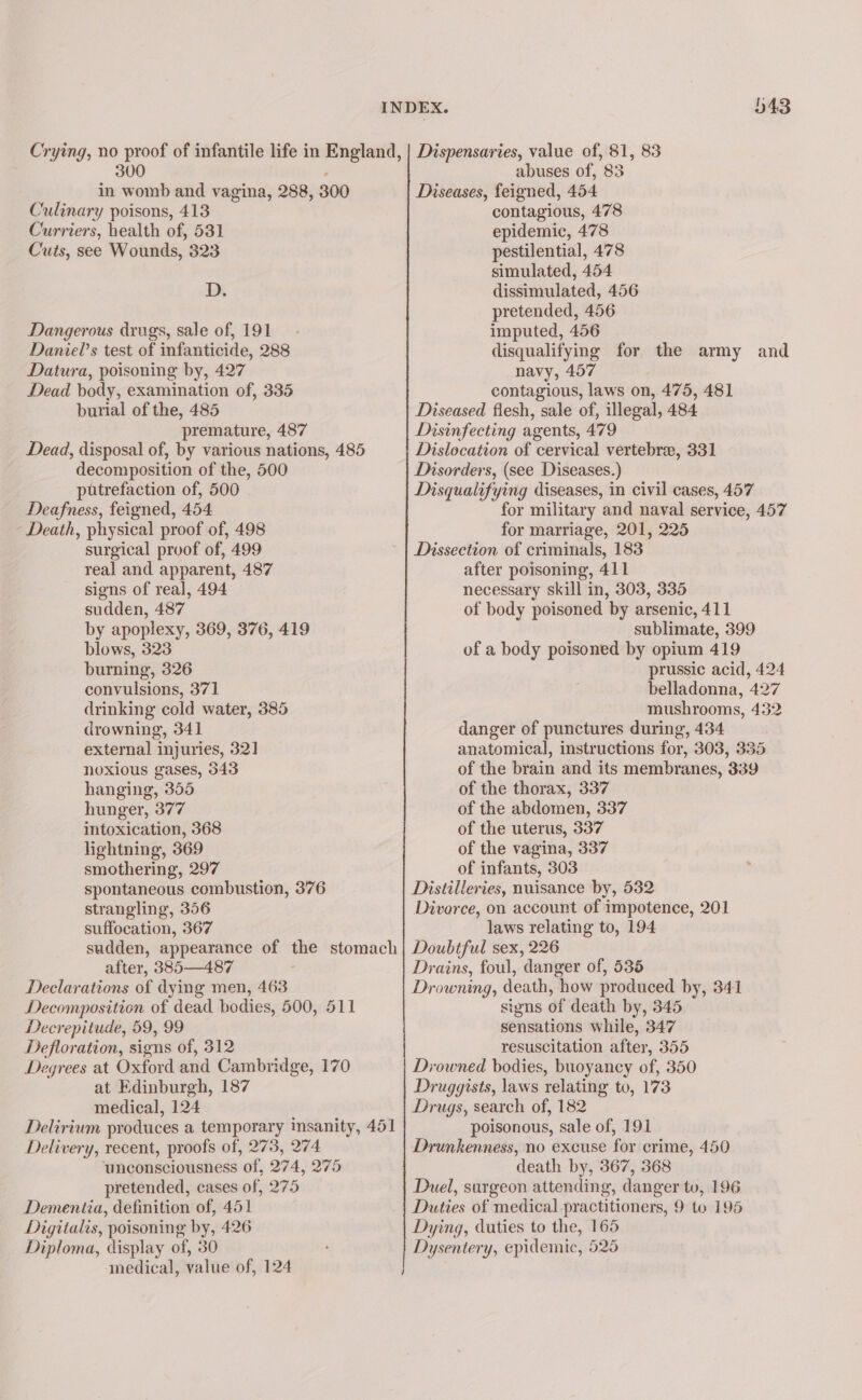 300 in womb and vagina, 288, 300 C ‘ulinary poisons, 413 Curriers, health of, 531 Cuts, see Wounds, 323 D. Dangerous drugs, sale of, 191 Daniel’s test of infanticide, 288 Datura, poisoning by, 427 Dead body, examination of, 335 burial of the, 485 premature, 487 Dead, disposal of, by various nations, 485 decomposition of the, 500 putrefaction of, 500 Deafness, feigned, 454 Death, physical proof of, 498 surgical proof of, 499 real and apparent, 487 signs of real, 494 sudden, 487 by apoplexy, 369, 376, 419 blows, 323 burning, 326 convulsions, 371 drinking cold water, 385 drowning, 341 external injuries, 321 noxious gases, 343 hanging, 355 hunger, 377 intoxication, 368 lightning, 369 smothering, 297 spontaneous combustion, 376 strangling, 356 suffocation, 367 sudden, appearance of si stomach after, 385—487 Declarations of dying men, 463 Decomposition of dead bodies, 500, 511 Decrepitude, 59,,99 Defloration, signs of, 312 Degrees at Oxford and Cambri dge, 170 at Edinburgh, 187 medical, 124 Delirium produces a temporary insanity, 451 Delivery, recent, proofs of, 273, 274 unconsciousness of, 274, 275 pretended, cases of, 275 Dementia, definition of, 451 Digitalis, poisoning by, 426 Diploma, display of, 380 medical, value of, 124 343 abuses of, 83 Diseases, feigned, 454 contagious, 478 epidemic, 478 pestilential, 478 simulated, 454 dissimulated, 456 pretended, 456 imputed, 456 disqualifying for the army and navy, 497 contagious, laws on, 475, 481 Diseased flesh, sale of, illegal, 484 Disinfecting agents, 479 Dislocation of cervical vertebrae, 331 Disorders, (see Diseases.) Disqualifying diseases, in civil cases, 457 for military and naval service, 457 for marriage, 201, 225 Dissection of criminals, 183 after poisoning, 411 necessary skill in, 303, 335 of body poisoned by arsenic, 411 sublimate, 399 of a body poisoned by opium 419 prussic acid, 424 belladonna, 427 mushrooms, 432 danger of punctures during, 434 anatomical, instructions for, 303, 335 of the brain and its membranes, 339 of the thorax, 337 of the abdomen, 337 of the uterus, 337 of the vagina, 337 of infants, 303 Distilleries, nuisance by, 532 Divorce, on account of impotence, 201 laws relating to, 194 Doubtful sex, 226 Drains, foul, danger of, 535 Drowning, death, “how produced by, 341 signs of death by, 345 sensations while, 347 resuscitation after, 355 Drowned bodies, buoyancy of, 350 Druggists, laws relating to, 173 Drugs, search of, 182 poisonous, sale of, 191 Drunkenness, no excuse for crime, 450 death by, 367, 368 Duel, surgeon attending, danger tu, 196 Duties of medical practitioners, 9 to 195 Dying, duties to the, 165 Dysentery, epidemic, 525
