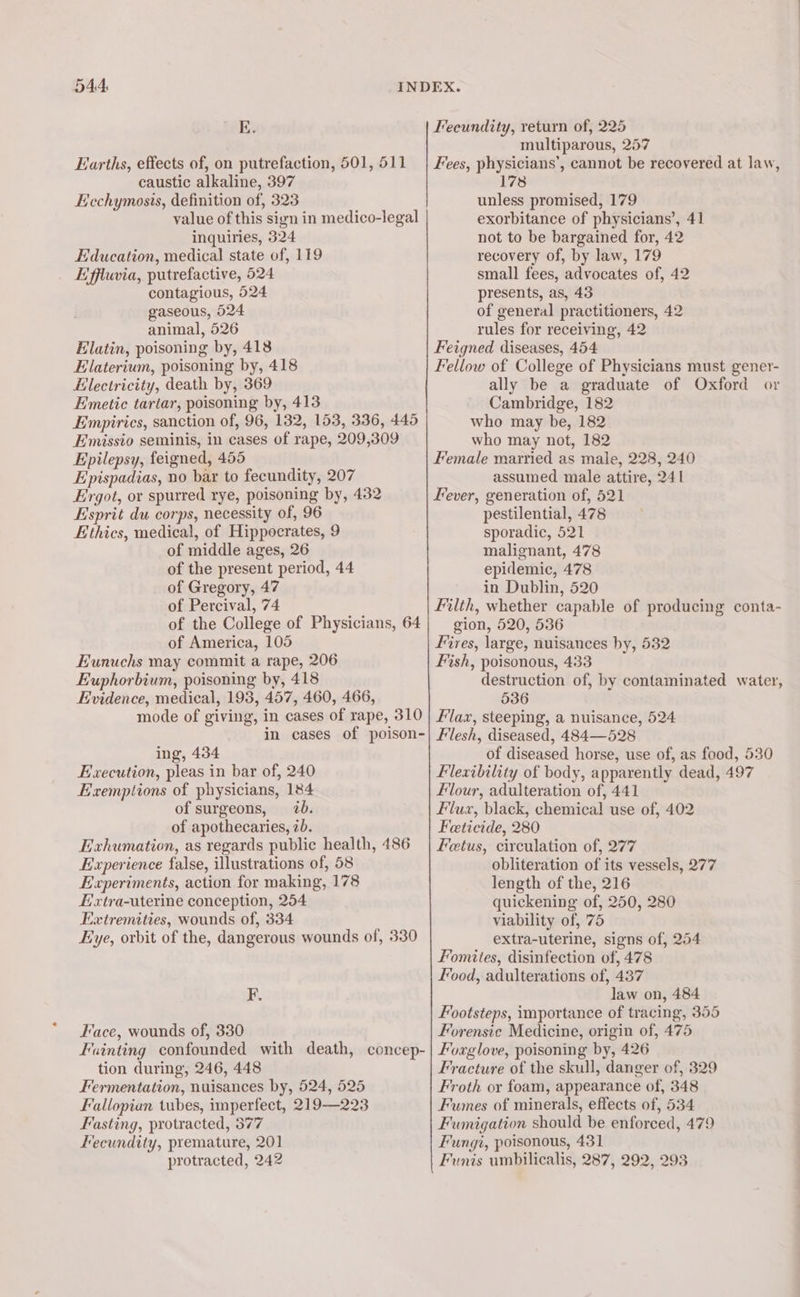 544: E. Earths, effects of, on putrefaction, 501, 511 caustic alkaline, 397 Ecchymosis, definition of, 323 value of this sign in medico-legal inquiries, 324 Education, medical state of, 119 Effluvia, putrefactive, 524 contagious, 524 gaseous, 524 animal, 526 Elatin, poisoning by, 418 Elaterium, poisoning by, 418 Hlectricity, death by, 369 Emetic tartar, poisoning by, 413 Empirics, sanction of, 96, 132, 153, 336, 445 Emissio seminis, in cases of rape, 209,309 Epilepsy, feigned, 455 Epispadias, no bar to fecundity, 207 Ergot, or spurred rye, poisoning by, 432 Esprit du corps, necessity of, 96 Ethics, medical, of Hippocrates, 9 of middle ages, 26 of the present period, 44 of Gregory, 47 of Percival, 74 of the College of Physicians, 64 of America, 105 Eunuchs may commit a rape, 206 Euphorbium, poisoning by, 418 Evidence, medical, 193, 457, 460, 466, mode of giving, in cases of rape, 310 in cases of poison- ing, 434 Execution, pleas in bar of, 240 Exemptions of physicians, 184 of surgeons, 20. of apothecaries, <b. Exhumation, as regards public health, 486 Experience false, illustrations of, 58 Experiments, action for making, 178 Hxtra-uterine conception, 254 Extremities, wounds of, 334 Eye, orbit of the, dangerous wounds of, 330 F. Face, wounds of, 330 Fainting confounded with death, concep- tion during, 246, 448 Fermentation, nuisances by, 524, 525 Fallopian tubes, imperfect, 219—223 Fasting, protracted, 577 Fecundity, premature, 201 protracted, 242 Feeundity, return of, 225 multiparous, 257 Fees, physicians’, cannot be recovered at law, 178 unless promised, 179 exorbitance of physicians’, 41 not to be bargained for, 42 recovery of, by law, 179 small fees, advocates of, 42 presents, as, 43 of general practitioners, 42 rules for receiving, 42 Feigned diseases, 454 Fellow of College of Physicians must gener- ally be a graduate of Oxford or Cambridge, 182 who may be, 182 who may not, 182 Female married as male, 228, 240 assumed male attire, 241 Fever, generation of, 521 pestilential, 478 sporadic, 521 malignant, 478 epidemic, 478 in Dublin, 520 Filth, whether capable of producing conta- gion, 520, 536 Fires, large, nuisances by, 532 Fish, poisonous, 433 destruction of, by contaminated water, 536 flax, steeping, a nuisance, 524 Flesh, diseased, 484—528 of diseased horse, use of, as food, 530 Flexibility of body, apparently dead, 497 flour, adulteration of, 441 Flux, black, chemical use of, 402 Feticide, 280 Fetus, circulation of, 277 obliteration of its vessels, 277 length of the, 216 quickening of, 250, 280 viability of, 75 extra-uterine, signs of, 254 Fomites, disinfection of, 478 Food, adulterations of, 437 law on, 484 Footsteps, importance of tracing, 355 Forensic Medicine, origin of, 475 Foxglove, poisoning by, 426 Fracture of the skull, danger of, 329 Froth or foam, appearance of, 348 Fumes of minerals, effects of, 534 Fumigation should be enforced, 479 Fungi, poisonous, 431 Funis umbilicalis, 287, 292, 293