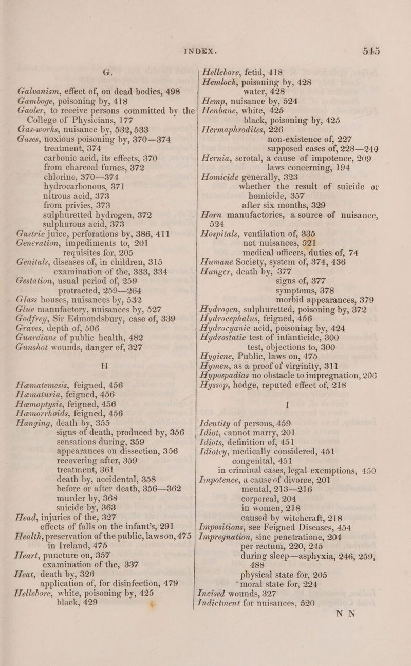 G. Hellebore, fetid, 418 Hemlock, poisoning hy, 428 Galvanism, effect of, on dead bodies, 498 water, 428 Gamboge, poisoning by, 418 Hemp, nuisance by, 524 Gaoler, to receive persons committed by the| Henbane, white, 425 College of Physicians, 177 black, poisoning by, 425 Gas-works, nuisance by, 532, 533 Hermaphrodites, 226 Gases, noxious poisoning by, 370—374 non-existence of, 227 treatment, 374 supposed cases of, 228—240 from charcoal fumes, 372 laws concerning, 194 chlorine, 370—374 Homicide generally, 323 hydrocarbonous, 371 whether the result of suicide or nitrous acid, 373 homicide, 357 from privies, 373. after six months, 329 sulphuretted hydrogen, 372 | Horn manufactories, a source of nuisance, sulphurous acid, 373 524 carbonic acid, its effects, 370 Hernia, scrotal, a cause of impotence, 209 Gastric juice, perforations by, 386, 411 Hospitals, ventilation of, 335 Generation, impediments to, 201 not nuisances, 521 requisites for, 205 medical officers, duties of, 74 Genitals, diseases of, in children, 315 Humane Society, system of, 374, 436 examination of the, 333, 334 Hunger, death by, 377 : Gestation, usual period of, 259 signs of, 377 protracted, 259-—264 symptoms, 378 _ Glass houses, nuisances by, 532 morbid appearances, 379 Glue manufactory, nuisances by, 527 Hydrogen, sulphuretted, poisoning by, 372 Godfrey, Sir Edmondsbury, case of, 339 Hydrocephalus, feigned, 456 Graves, depth of, 506 Aydrocyanic acid, poisoning by, 424 Guardians of public health, 482 Hydrostatic test of infanticide, 300 Gunshot wounds, danger of, 327 test, objections to, 300 Hygiene, Public, laws on, 475 Hymen, as a proof of virginity, 311 Hypospadias no obstacle to impregnation, 206 Hyssop, hedge, reputed effect of, 218 H Hematemesis, feigned, 456 Alematuria, feigned, 456 Hemoptysis, feigned, 456 I Hemorrhoids, feigned, 456 Hanging, death by, 355 Identity of persons, 459 signs of death, produced by, 356 | Idiot, cannot marry, 201 sensations during, 359 Idiots, definition of, 451 appearances on dissection, 356 Idiotcy, medically considered, 451 recovering after, 359 congenital, 451 treatment, 361 in criminal cases, legal exemptions, 450 death by, accidental, 358 Impotence, a cause of divorce, 201 before or after death, 356-362 mental, 213—216 murder by, 368 | corporeal, 204 suicide by, 363 in women, 218 Read, injuries of the, 327 caused by witchcraft, 218 effects of falls on the infant’s, 291 Impositions, see Feigned Diseases, 454 Health, preservation of the public, lawson, 475 | Impregnation, sine penetratione, 204 in Ireland, 475 per rectum, 220, 245 Heart, puncture on, 357 during sleep—asphyxia, 246, 259, examination of the, 337 488 Heat, death by, 326 physical state for, 205 application of, for disinfection, 479 “moral state for, 224 Hellebore, white, poisoning by, 425 Incised wounds, 327 black, 429 &amp; Indictment for nuisances, 520 . NN