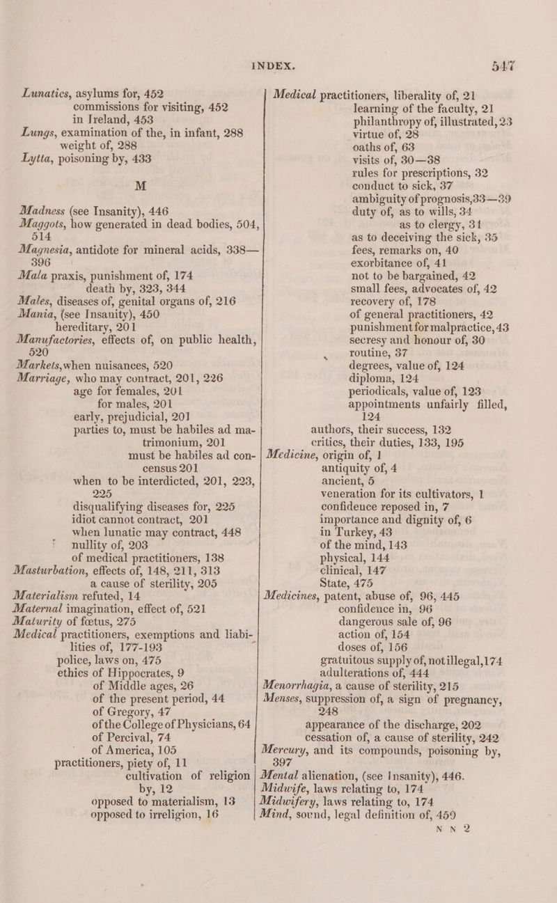 Lunatics, asylums for, 452 commissions for visiting, 452 in Ireland, 453 Lungs, examination of the, in infant, 288 weight of, 288 Lytta, poisoning by, 433 M Madness (see Insanity), 446 Maggots, how generated in dead bodies, 504, 514 Magnesia, antidote for mineral acids, 338— 396 Mala praxis, punishment of, 174 death by, 323, 344 Males, diseases of, genital organs of, 216 JMania, (see Insanity), 450 hereditary, 201 Manufactories, effects of, on public health, 520 : Markets,when nuisances, 520 Marriage, who may contract, 201, 226 age for females, 201 for males, 201 early, prejudicial, 20] | parties to, must be habiles ad ma- trimonium, 201 must be habiles ad con- census 201 when to be interdicted, 201, 223, 225 disqualifying diseases for, 225 idiot cannot contract, 201 when lunatic may contract, 448 * nullity of, 203 of medical practitioners, 138 Masturbation, effects of, 148, 211, 313 a cause of sterility, 205 Materialism refuted, 14 Maternal imagination, effect of, 521 Maturity of foetus, 275 Medical practitioners, exemptions and liabi- lities of, 177-193 police, laws on, 475 ethics of Hippocrates, 9 of Middle ages, 26 of the present period, 44 of Gregory, 47 of the College of Physicians, 64 of Percival, 74 ~ of America, 105 practitioners, piety of, 11 cultivation of religion by, 12 opposed to materialism, 13 opposed to irreligion, 16 547 Medical practitioners, liberality of, 21 learning of the faculty, 21 philanthropy of, illustrated, 23 virtue of, 28 oaths of, 63 visits of, 30—38 rules for prescriptions, 32 conduct to sick, 37 ambiguity of prognosis,33—39 duty of, as to wills, 34 as to clergy, 34 as to deceiving the sick, 35 fees, remarks on, 40 exorbitance of, 41 not to be bargained, 42 small fees, advocates of, 42 recovery of, 178 of general practitioners, 42 punishment for malpractice, 43 secresy and honour of, 30 routine, 37 degrees, value of, 124 diploma, 124 | periodicals, value of, 123 appointments unfairly filled, 124 authors, their success, 132 critics, their duties, 133, 195 Medicine, origin of, 1 antiquity of, 4 ancient, 5 veneration for its cultivators, 1 confidence reposed in, 7 importance and dignity of, 6 in Turkey, 43 of the mind, 143 physical, 144 clinical, 147 State, 475 Medicines, patent, abuse of, 96, 445 confidence in, 96 dangerous sale of, 96 action of, 154 doses of, 156 gratuitous supply of, notillegal,174 adulterations of, 444 Menorrhagia, a cause of sterility, 215 Menses, suppression of, a sign of pregnancy, 248 | appearance of the discharge, 202 cessation of, a cause of sterility, 242 Mercury, and its compounds, poisoning by, 397 Midwife, laws relating to, 174 Mind, sound, legal definition of, 459 NN 2