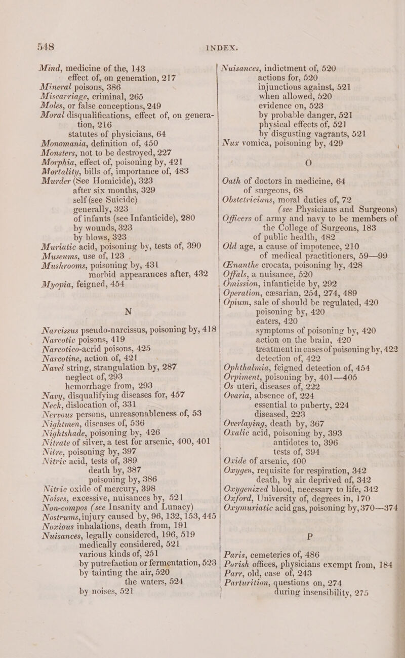 Mind, medicine of the, 143 effect of, on generation, 217 Mineral poisons, 386 Miscarriage, criminal, 265 Moles, or false conceptions, 249 Moral disqualifications, effect of, on genera- tion, 216 statutes of physicians, 64 Monomania, definition of, 450 Monsters, not to be destroyed, 227 Morphia, effect of, poisoning by, 421 Mortality, bills of, importance of, 483 Murder (See Homicide), 323 after six months, 329 self (see Suicide) generally, 323 of infants (see Infanticide), 280 by wounds, 323 by blows, 323 Muriatic acid, poisoning by, tests of, 390 Museums, use of, 123 . Mushrooms, poisoning by, 431 morbid appearances after, 432 Myopia, feigned, 454 N Narcissus pseudo-narcissus, poisoning by, 418 Narcotic poisons, 419 Narcotico-acrid poisons, 425 Narcotine, action of, 421 Navel string, strangulation by, 287 neglect of, 293 hemorrhage from, 293 Navy, disqualifying diseases for, 457 Neck, dislocation of, 331 Nervous persons, unreasonableness of, 53 Nightmen, diseases of, 536 Nightshade, poisoning by, 426 Nitrate of silver, a test for arsenic, 490, 401 Nitre, poisoning by, 397 Nitric acid, tests of, 389 death by, 387 poisoning by, 386 Nitric oxide of mercury, 398 Notses, excessive, nuisances by, 521 Non-compos (see Insanity and Lunacy) Nostrums, injury caused by, 96, 132, 153, 445 Nowious inhalations, death from, 191 Nuisances, legally considered, 196, 519 medically considered, 521 various kinds of, 251 by putrefaction or fermentation, 523 Nuisances, indictment of, 520 actions for, 520 injunctions against, 521 when allowed, 520 evidence on, 523 by probable danger, 521 physical effects of, 521 by disgusting vagrants, 521 Nux vomica, poisoning by, 429 O Oath of doctors in medicine, 64 of surgeons, 68 Obstetricians, moral duties of, 72 (see Physicians and Surgeons) Officers of army and navy to be members of the College of Surgeons, 183 of public health, 482 Old age, a cause of impotence, 210 of medical practitioners, 59—99 (Enanthe crocata, poisoning by, 428 Offals, a nuisance, 520 Omission, infanticide by, 292 Operation, cesarian, 254, 274, 489 Opium, sale of should be regulated, 420 poisoning by, 420 eaters, 420 symptoms of poisoning by, 420 action on the brain, 420 treatment in cases of poisoning by, 422 detection of, 422 Ophthalmia, feigned detection of, 454 Orpiment, poisoning by, 401—405 Os uteri, diseases of, 222 Ovaria, absence of, 224 essential to puberty, 224 diseased, 223 Overlaying, death by, 367 Oxalie acid, poisoning by, 393 antidotes to, 396 tests of, 394 Oxide of arsenic, 400 Oxygen, requisite for respiration, 342 death, by air deprived of, 342 Oxygenized blood, necessary to life, 342 Oxford, University of, degrees in, 170 Oxymuriatic acid gas, poisoning by, 370-—374 P Paris, cemeteries of, 486 Parish offices, physicians exempt from, 184