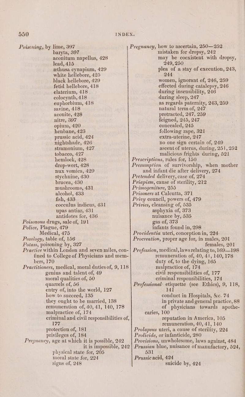 Poisoning, by lime, 397 baryta, 397 aconitum napellus, 428 lead, 415 zthusa cynapium, 429 white hellebore, 425 black hellebore, 429 fetid hellebore, 418 elaterium, 418 colocynth, 418 euphorbium, 418 savine, 418 aconite, 428 nitre, 397 opium, 420 henbane, 423 prussic acid, 424 nightshade, 426 stramonium, 427 tobacco, 427 hemlock, 428 drop-wort, 428 nux vomica, 429 stychnine, 430 brucea, 430 mushrooms, 431 alcohol, 433 fish, 433 cocculus indicus, 431 upas antiar, 431 antidotes for, 436 Poisonous drugs, sale of, 191 Police, Plague, 479 Medical, 475 Posology, table of, 156 Potass, poisoning by, 327 Practice within London and seven miles, con- fined to College of Physicians and mem- bers, 170 Practitioners, medical, moral duties of, 9, 118 genius and talent of, 49 moral qualities of, 50 quarrels of, 56 entry of, into the world, 127 how to succeed, 135 they ought to be married, 138 remuneration of, 40, 41, 140, 178 malpractice of, 174 criminal and civil responsibilities of, 177 protection of, 181 privileges of, 184 Pregnancy, age at which it is possible, 242 it is impossible, 242 physical state for, 205 moral state for, 224 signs of, 248 Pregnancy, how to ascertain, 250—252 mistaken for dropsy, 242 - may be coexistent with dropsy, 249, 250 plea of a stay of execution, 243, 244 women, ignorant of, 246, 259 effected during catalepsy, 246 during insensibility, 246 during sleep, 247 as regards paternity, 243, 259 natural term of, 247 protracted, 247, 259 feigned, 245, 247 concealed, 245 following rape, 321 extra-uterine, 247 no one sign certain of, 249 ascent of uterus, during, 251, 252 malicious frights during, 521 Prescriptions, rules for, 150 Presumption of survivorship, when mother and infant die after delivery, 274 Pretended delivery, case of, 274 Priapism, cause of sterility, 212 Primogeniture, 255 Prisoners at Calcutta, 371 Privy council, powers of, 479 Privies, cleansing of, 535 asphyxia of, 373 nuisance by, 535 gas of, 373 infants found in, 298 Procidentia uteri, conception in, 224 Procreation, proper age for, in males, 201 females, 201 Profession, medical, laws relating to, 169—198 remuneration of, 40, 41, 140,178 duty of, to the dying, 165 malpractice of, 174 civil responsibilities of, 177 criminal responsibilities, 174 Professional’ etiquette (see Ethics), 9, 118, 141 conduct in Hospitals, &amp;c. 74 in private and general practice, 88 of physicians towards apothe- caries, 100 reputation in America, 105 remuneration, 40, 41, 140 Prolapsus uteri, a cause of sterility, 224 Prolicide, or infanticide, 280 Provisions, unwholesome, laws against, 484 Prussian blue, nuisance of manufactory, 524, 531 Prussic acid, 424 suicide by, 424