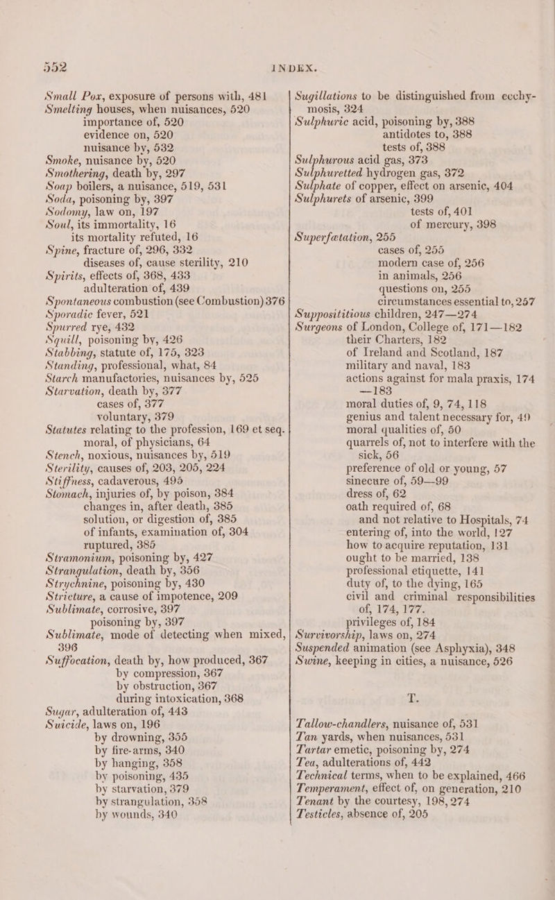 592 Small Pox, exposure of persons with, 481 Smelting houses, when nuisances, 520 importance of, 520 evidence on, 520 nuisance by, 532 Smoke, nuisance by, 520 Smothering, death by, 297 Soap boilers, a nuisance, 519, 531 Soda, poisoning by, 397 Sodomy, law on, 197 Soul, its immortality, 16 its mortality refuted, 16 Spine, fracture of, 296, 332 diseases of, cause sterility, 210 Spirits, effects of, 368, 433 adulteration of, 439 Spontaneous combustion (see Combustion) 376 Sporadic fever, 521 Spurred rye, 432 Nguill, poisoning by, 426 Stabbing, statute of, 175, 323 Standing, professional, what, 84 Starch manufactories, nuisances by, 525 Starvation, death by, 377 cases of, 377 voluntary, 379 Statutes relating to the profession, 169 et seq. moral, of physicians, 64 Stench, noxious, nuisances by, 519 Sterility, causes of, 203, 205, 224 Stiffness, cadaverous, 495 Stomach, injuries of, by poison, 384 changes in, after death, 385 solution, or digestion of, 385 of infants, examination of, 304 ruptured, 385 Stramonium, poisoning by, 427 Strangulation, death by, 356 Strychnine, poisoning by, 430 Stricture, a cause of impotence, 209 Sublimate, corrosive, 397 poisoning by, 397 Sugillations to be distinguished from eechy- mosis, 324 Sulphuric acid, poisoning by, 388 antidotes to, 388 tests of, 388 Sulphurous acid gas, 373 Sulphuretted hydrogen gas, 372 Sulphate of copper, effect on arsenic, 404 Sulphurets of arsenic, 399 tests of, 401 of mercury, 398 Superfetation, 255 cases of, 255 modern case of, 256 in animals, 256 questions on, 255 circumstances essential to, 257 Supposititious children, 247—274 Surgeons of London, College of, 171—182 their Charters, 182 of Ireland and Scotland, 187 military and naval, 183 actions against for mala praxis, 174 —183 moral duties of, 9, 74,118 genius and talent necessary for, 49 moral qualities of, 50 quarrels of, not to interfere with the sick, 56 preference of old or young, 57 sinecure of, 59—99 dress of, 62 oath required of, 68 and not relative to Hospitals, 74 entering of, into the world, 127 how to acquire reputation, 131 ought to be married, 138 professional etiquette, 141 duty of, to the dying, 165 civil and criminal responsibilities of, 174, 177. privileges of, 184 396 Suffocation, death by, how produced, 367 by compression, 367 by obstruction, 367 during intoxication, 368 Sugar, adulteration of, 443 Suicide, laws on, 196 by drowning, 355 by fire-arms, 340 by hanging, 358 by poisoning, 435 by starvation, 379 by strangulation, 358 by wounds, 340 Suspended animation (see Asphyxia), 348 Swine, keeping in cities, a nuisance, 526 de Tallow-chandlers, nuisance of, 531 Tan yards, when nuisances, 531 Tartar emetic, poisoning by, 274 Tea, adulterations of, 442 Technical terms, when to be explained, 466 Temperament, effect of, on generation, 210 Tenant by the courtesy, 198, 274 Testicles, absence of, 205