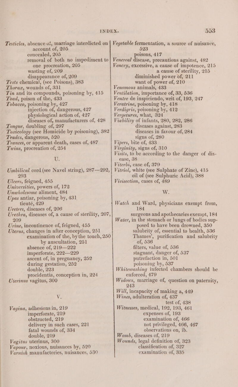 account of, 205 concealed, 205 523 poisons, 417 one procreation, 205 wasting of, 209 disappearance of, 209 Tests chemical, (see Poisons), 383 Thorax, wounds of, 331 Tin and its compounds, poisoning by, 415 Toad, poison of the, 433 Tobacco, poisoning by, 427 injection of, dangerous, 427 physiological action of, 427 diseases of, manufacturers of, 428 Tongue, doubling of, 297 Toxicology (see Homicide by poisoning), 382 Trades, dangerous, 520 Trances, or apparent death, cases of, 487 Twins, procreation of, 254 U. Venery, excessive, a cause of impotence, 215 a cause of sterility, 215 diminished power of, 211 want of power of, 210 Venomous animals, 433 Ventilation, importance of, 33, 536 Ventre de inspiciendo, writ of, 193, 247 Veratrine, poisoning by, 418 Verdigris, poisoning by, 412 Vergetures, what, 324 Viability of infants, 280, 282, 286 diseases against, 283 diseases in favour of, 284 signs of, 280 Vipers, bite of, 433 Virginity, signs of, 310 Visits, to be according to the danger of dis- ease, 38 Viterbi, case of, 379 293 Ulcers, feigned, 455 Universities, powers of, 172 Unwholesome aliment, 484 Upas antiar, poisoning by, 431 tieuté, 429 Ureters, diseases of, 206 Urethra, diseases of, a cause of sterility, 207, 209 Urine, incontinence of, feigned, 455 Uterus, changes in after conception, 251 examination of the, by the touch, 250 by auscultation, 251 absence of, 219-—222 imperforate, 222—229 ascent of, in pregnancy, 252 during gestation, 252 double, 223 procidentia, conception in, 224 Uterinus vagitus, 300 Le Vagina, adhesions in, 219 imperforate, 219 obstructed, 219 delivery in such cases, 221 fatal wounds of, 334 double, 219 Vagitus uterinus, 300 Vapour, noxious, nuisances by, 520 Varnish manufactories, nuisances, 530 oil of (see Sulphuric Acid), 388 Vivisection, cases of, 489 W. Watch and Ward, physicians exempt from, 184 surgeons and apothecaries exempt, 184 Water, in the stomach or lungs of bodies sup- posed to have been drowned, 350 salubrity of, essential to health, 536 Thames’, purification and salubrity of, 536 filters, value of, 536 stagnant, danger of, 537 putrefaction in, 501 poisoning by, 537 Whitewashing infected chambers should be enforced, 479 Widows, marriage of, question on paternity, 243 Will, incapacity of making a, 449 Wines, adulteration of, 437 test of, 438 Witnesses, medical, 192, 193, 461 expenses of, 193 examination of, 466 not privileged, 466, 467 observations on, ib. Womb, diseases of, 219 Wounds, legal definition of, 323 classification of, 327 examination of, 335